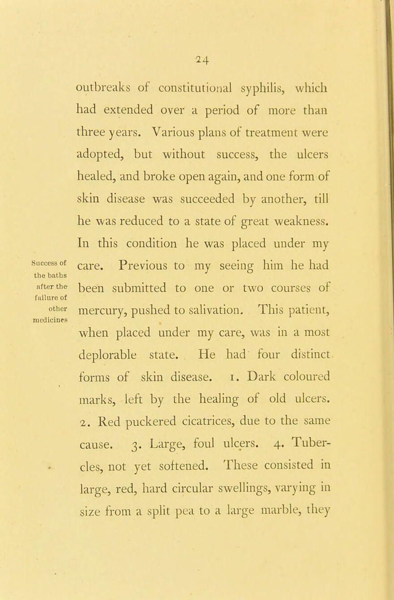 outbreaks of constitutional syphilis, which had extended over a period of more than three years. Various plans of treatment were adopted, but without success, the ulcers healed, and broke open again, and one form of skin disease was succeeded by another, till he was reduced to a state of great weakness. In this condition he was placed under my Success of care. Previous to my seeing him he had the baths after the bceu Submitted to one or two courses of failure of other mercury, pushed to salivation. This patient, medicines . when placed under my care, was in a most deplorable state. He had four distinct forms of skin disease. i. Dark coloured marks, left by the healing of old ulcers. 2. Red puckered cicatrices, due to the same cause. 3. Large, foul ulcers. 4. Tuber- cles, not yet softened. These consisted in large, red, hard circular swellings, varying in size from a split pea to a large marble, they