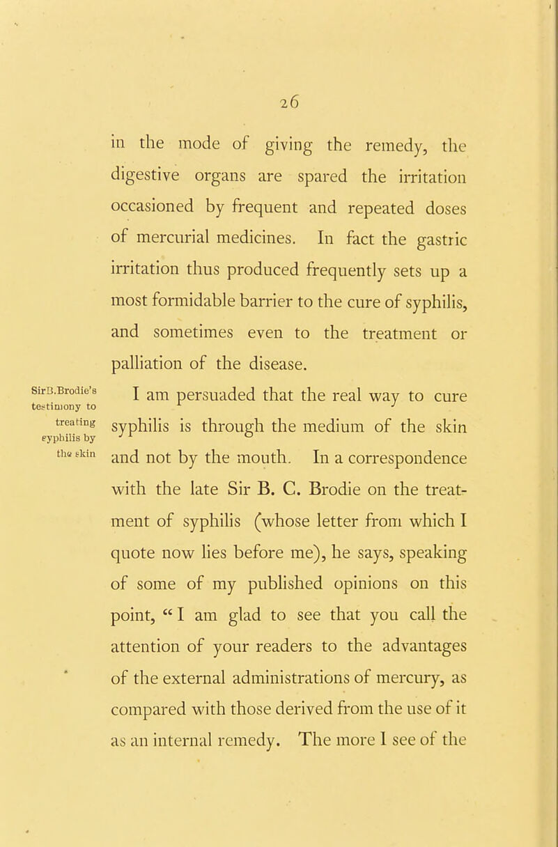 in the mode of giving the remedy, the digestive organs are spared the irritation occasioned by frequent and repeated doses of mercurial medicines. In fact the gastric irritation thus produced frequently sets up a most formidable barrier to the cure of syphilis, and sometimes even to the treatment or palliation of the disease. sirB.Brodie'8 J persuadcd that the real way to cure testimony to -' treating gyphilis is through the medium of the skin eypliilis by •'^ ° tha skin ^^jjj j^Q^ mouth. In a correspondence with the late Sir B. C. Brodie on the treat- ment of syphilis (whose letter from which I quote now lies before me), he says, speaking of some of my published opinions on this point,  I am glad to see that you call tlie attention of your readers to the advantages of the external administrations of mercury, as compared with those derived from the use of it as an internal remedy. The more I see of the