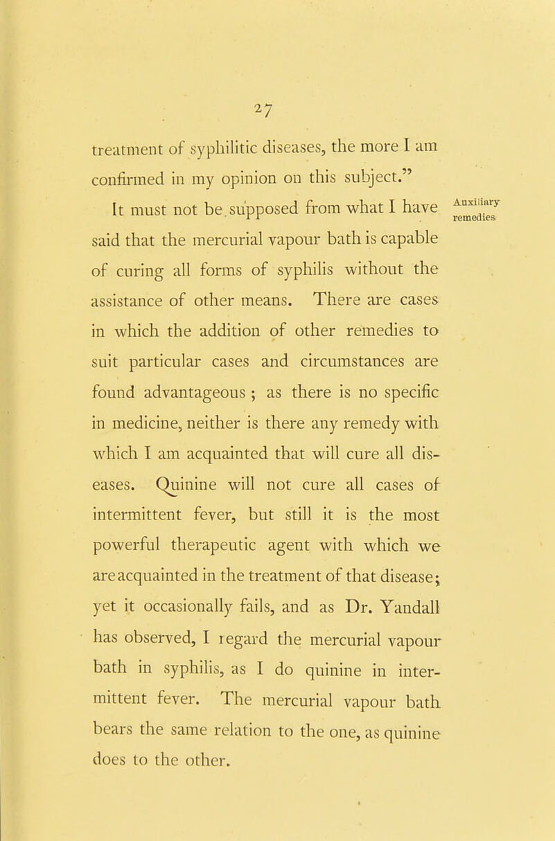 treatment of syphilitic diseases, the more 1 am confirmed in my opinion on this subject. It must not be.supposed from what I have said that the mercurial vapour bath is capable of curing all forms of syphilis without the assistance of other means. There are cases in which the addition of other remedies to suit particular cases and circumstances are found advantageous ; as there is no specific in medicine, neither is there any remedy with which I am acquainted that will cure all dis- eases. Quinine will not cure all cases of intermittent fever, but still it is the most powerful therapeutic agent with which we are acquainted in the treatment of that disease; yet it occasionally fails, and as Dr. Yandall has observed, I regard the mercurial vapour bath in syphilis, as I do quinine in inter- mittent fever. The mercurial vapour bath bears the same relation to the one, as quinine does to the other.