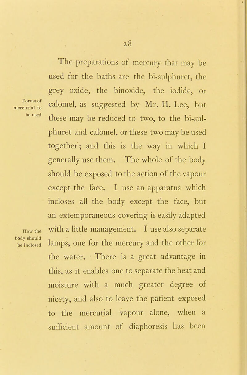 Forms of mercurial to be used 28 The preparations of mercury that may be used for the baths are the bi-su)phuret, the grey oxide, the binoxide, the iodide, or calomel, as suggested by Mr. H. Lee, but these may be reduced to two, to the bi-sul- phuret and calomel, or these two may be used together; and this is the way in which I generally use them. The whole of the body should be exposed to the action of the vapour except the face. I use an apparatus which incloses all the body except the face, but an extemporaneous covering is easily adapted How the with a little management. I use also sepai^ate ''be^ndos!d lamps, one for the mercury and the other for the water. There is a great advantage in this, as it enables one to separate the heat and moisture with a much greater degree of nicety, and also to leave the patient exposed to the mercurial vapour alone, when a sufficient amount of diaphoresis has been