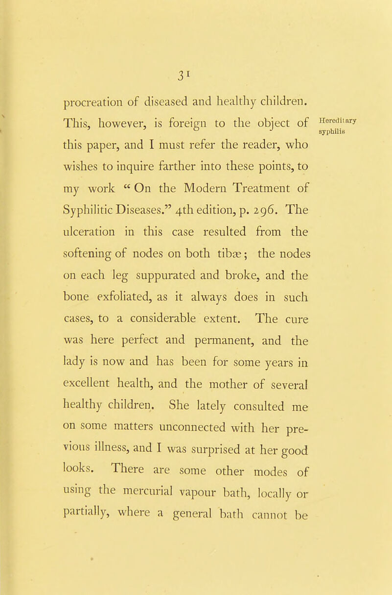 procreation of diseased and healthy children. This, however, is foreig;n to the object of Heredin ' ' ° syphilis this paper, and I must refer the reader, who wishes to inquire farther into these points, to my work  On the Modern Treatment of Syphilitic Diseases. 4th edition, p. 296. The ulceration in this case resulted from the softening of nodes on both tibte; the nodes on each leg suppurated and broke, and the bone exfoliated, as it always does in such cases, to a considerable extent. The cure was here perfect and permanent, and the lady is now and has been for some years in excellent health, and the mother of several healthy children. She lately consulted me on some matters unconnected with her pre- vious illness, and I was surprised at her good looks. There are some other modes of using the mercurial vapour bath, locally or partially, where a general bath cannot be