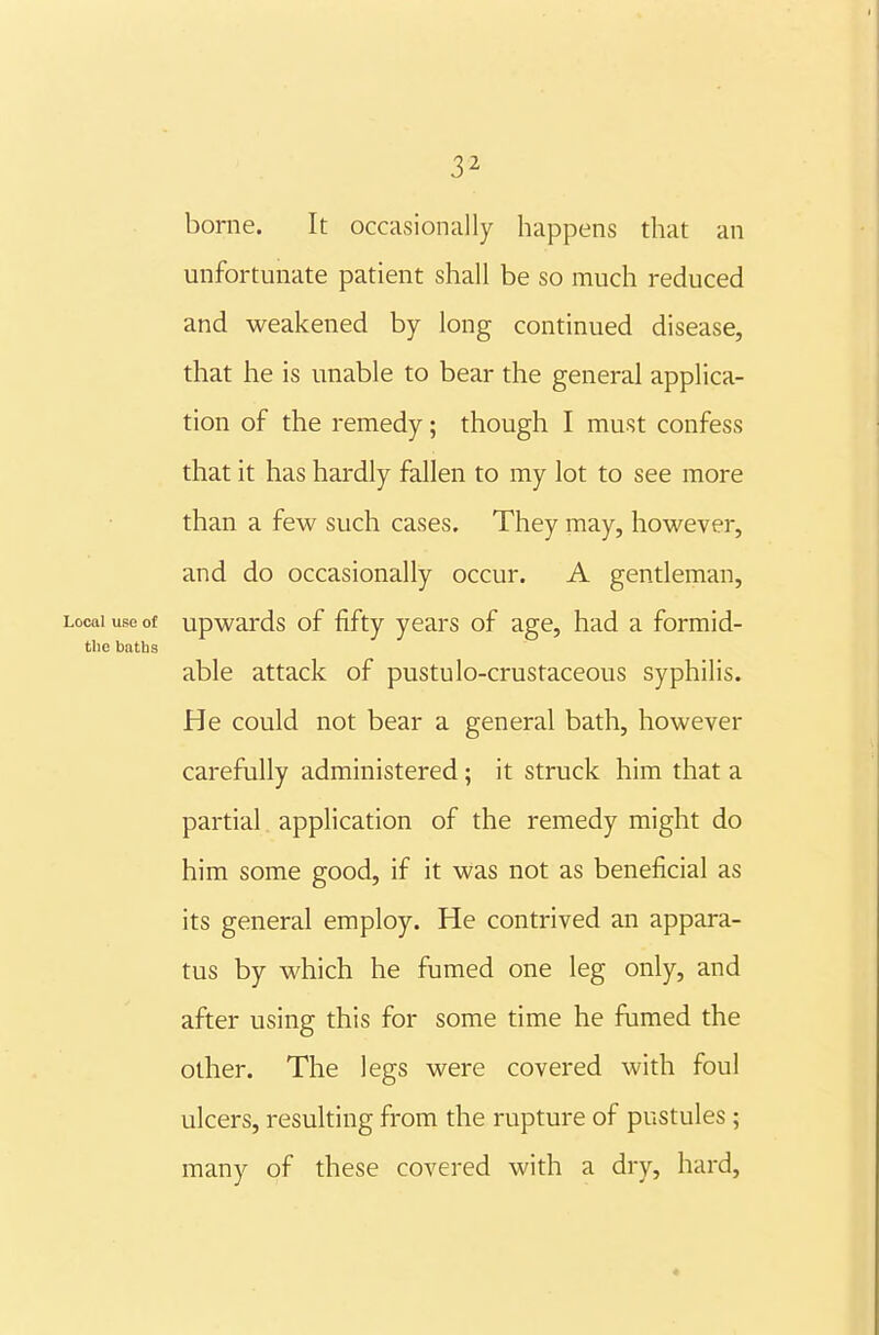 borne. It occasionally happens that an unfortunate patient shall be so much reduced and weakened by long continued disease, that he is unable to bear the general applica- tion of the remedy; though I must confess that it has hardly fallen to my lot to see more than a few such cases. They may, however, and do occasionally occur. A gentleman. Local use of upwards of fifty years of age, had a formid- tlie baths able attack of pustulo-crustaceous syphilis. He could not bear a general bath, however carefully administered; it struck him that a partial application of the remedy might do him some good, if it was not as beneficial as its general employ. He contrived an appara- tus by which he fumed one leg only, and after using this for some time he fumed the other. The legs were covered with foul ulcers, resulting from the rupture of pustules ; many of these covered with a dry, hard, *