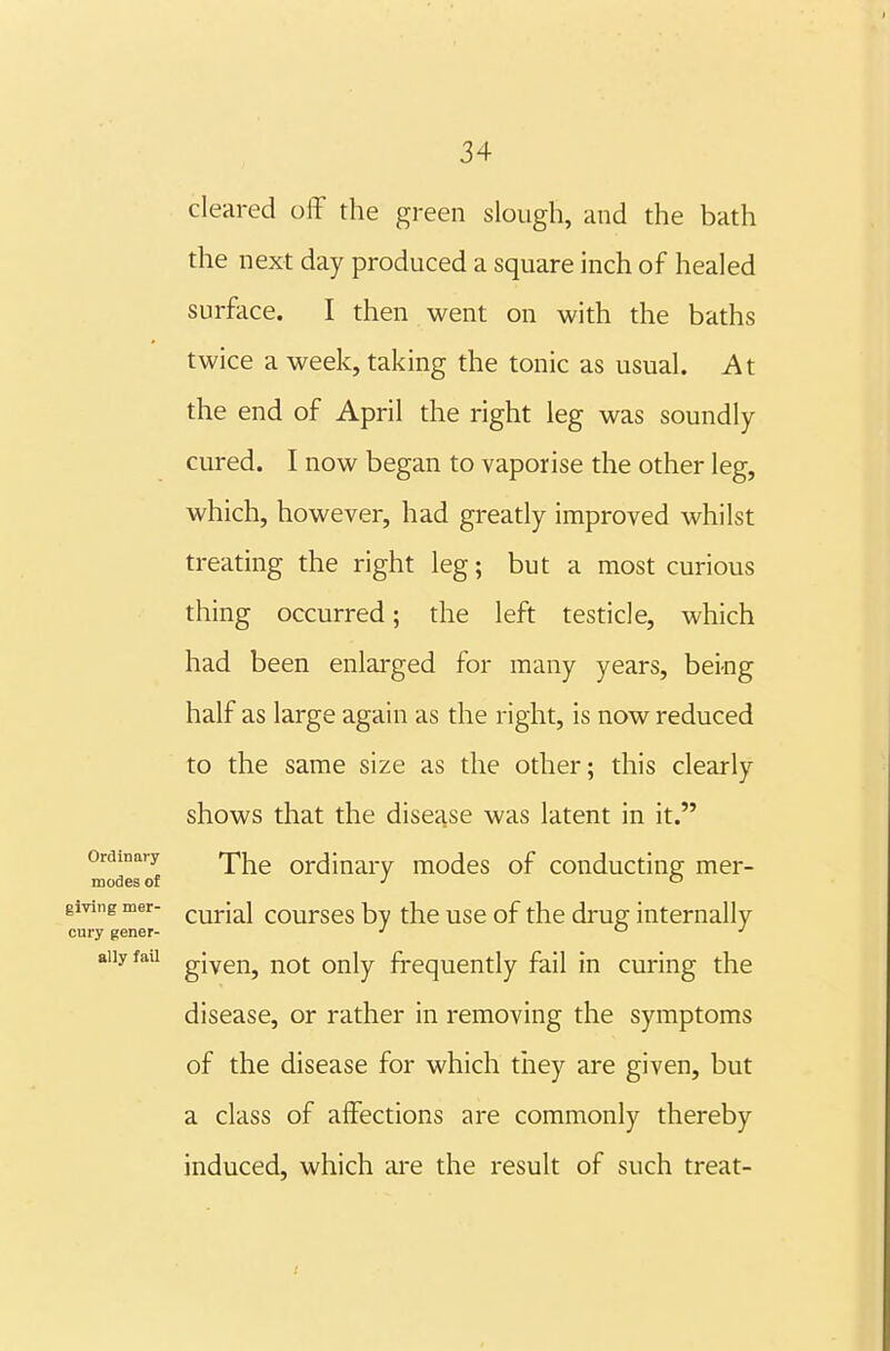 cleared off the green slough, and the bath the next day produced a square inch of healed surface. I then went on with the baths twice a week, taking the tonic as usual. At the end of April the right leg was soundly cured. I now began to vaporise the other leg, which, however, had greatly improved whilst treating the right leg; but a most curious thing occurred; the left testicle, which had been enlarged for many years, bei-ng half as large again as the right, is now reduced to the same size as the other; this clearly shows that the disease was latent in it. Ordinary fjpj^g Ordinary modes of conducting mer- modes of ■' '-' giving mer- ^urial courses by the use of the drug internally cury gener- ■' o j aiiyfau given, not only frequently fail in curing the disease, or rather in removing the symptoms of the disease for which tiiey are given, but a class of affections are commonly thereby induced, which ai-e the result of such treat-