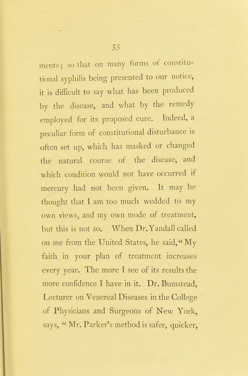 ments; so tliat on many forms of constitu- tional syphilis being presented to our notice, it is difficult to say what has been produced by the disease, and what by the remedy employed for its proposed cure. Indeed, a peculiar form of constitutional disturbance is often set up, which has masked or changed the natural course of the disease, and which condition would not have occurred if mercury had not been given. It may be thought that I am too much wedded to my own views, and my own mode of treatment, but this is not so. When Dr.Yandall called on me from the United States, he said,My faith in your plan of treatment increases every year. The more I see of its results the more confidence I have in it. Dr. Bumstead, Lecturer on Venereal Diseases in the College of Physicians and Surgeons of New York, says,  Mr. Parker's method is safer, quicker.