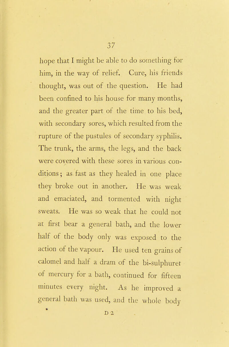 hope that I might be able to do soinethuig for him, in the way of relief. Cure, his friends thought, was out of the question. He had been confined to his house for many months, and the greater part of the time to his bed, with secondary sores, which resulted from the rupture of the pustules of secondary syphilis. The trunk, the arms, the legs, and the back were covered with these sores in various con- ditions ; as fast as they healed in one place they broke out in another. He was weak and emaciated, and tormented with night sweats. He was so weak that he could not at first bear a general bath, and the lower half of the body only was exposed to the action of the vapour. He used ten grains of calomel and half a dram of the bi-sulphuret of mercury for a bath, continued for fifteen minutes every night. As he improved a general bath was used, and the whole body D 2 ,