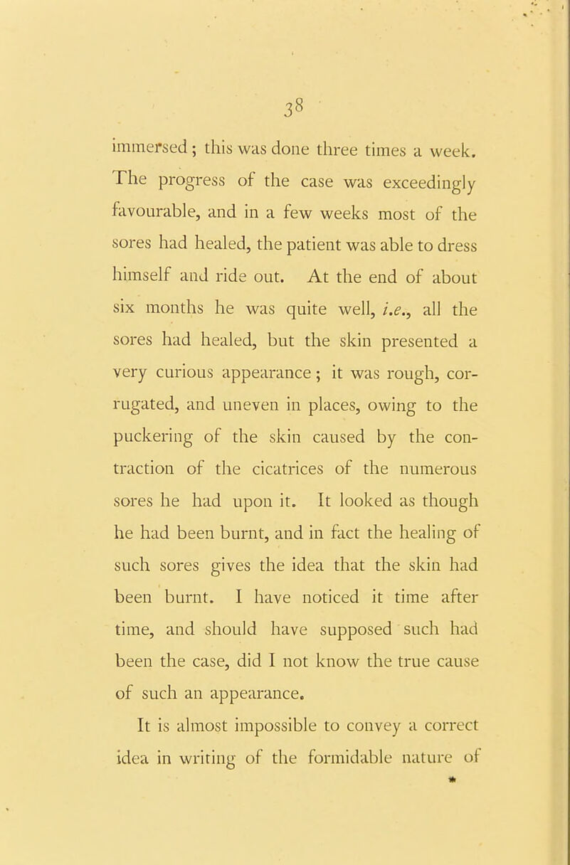 immersed; this was done three times a week. The progress of the case was exceedingly favourable, and in a few weeks most of the sores had healed, the patient was able to dress himself and ride out. At the end of about six months he was quite well, i.e., all the sores had healed, but the skin presented a very curious appearance; it was rough, cor- rugated, and uneven in places, owing to the puckering of the skin caused by the con- traction of the cicatrices of the numerous sores he had upon it. It looked as though he had been burnt, and in fact the healing of such sores gives the idea that the skin had been burnt. I have noticed it time after time, and should have supposed such had been the case, did I not know the true cause of such an appearance. It is almost impossible to convey a correct idea in writing of the formidable nature of