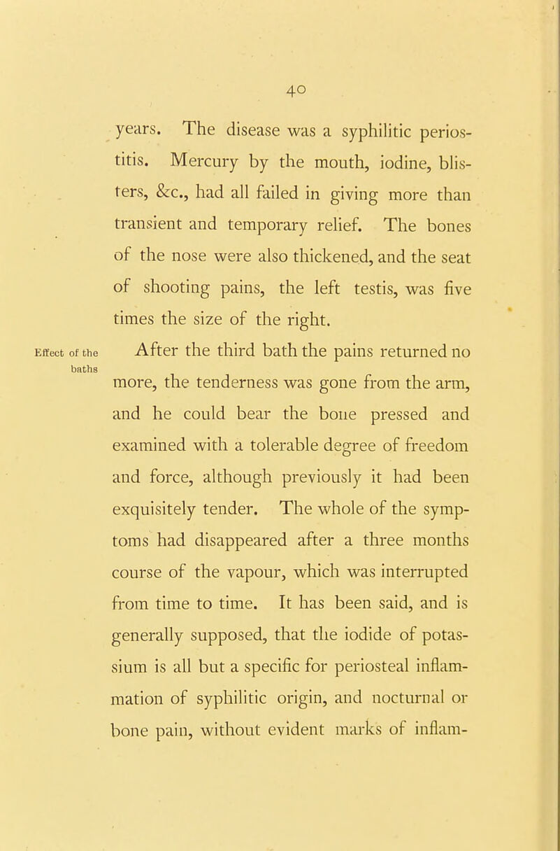 years. The disease was a syphilitic perios- titis. Mercury by the mouth, iodine, blis- ters, &c., had all failed in giving more than transient and temporary relief. The bones of the nose were also thickened, and the seat of shooting pains, the left testis, was five times the size of the right. Effect of the After the third bath the pains returned no baths more, the tenderness was gone from the arm, and he could bear the bone pressed and examined with a tolerable degree of freedom and force, although previously it had been exquisitely tender. The whole of the symp- toms had disappeared after a three months course of the vapour, which was interrupted from time to time. It has been said, and is generally supposed, that the iodide of potas- sium is all but a specific for periosteal inflam- mation of syphilitic origin, and nocturnal or bone pain, without evident marks of inflam-