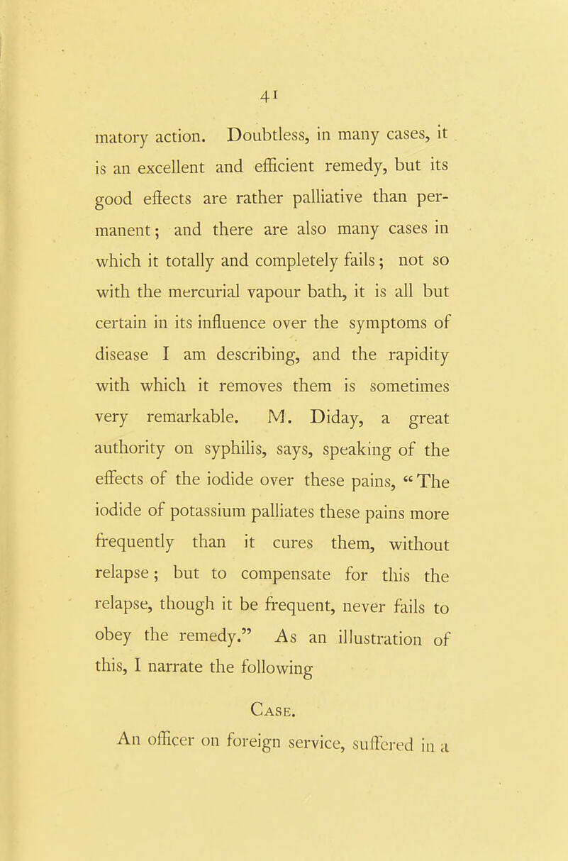 matory action. Doubtless, in many cases, it is an excellent and efficient remedy, but its good effects are rather palliative than per- manent ; and there are also many cases in which it totally and completely fails ; not so with the mercurial vapour bath, it is all but certain in its influence over the symptoms of disease I am describing, and the rapidity with which it removes them is sometimes very remarkable. M. Diday, a great authority on syphilis, says, speaking of the effects of the iodide over these pains,  The iodide of potassium palliates these pains more frequently than it cures them, without relapse; but to compensate for this the relapse, though it be frequent, never fails to obey the remedy. As an illustration of this, I narrate the following Case. An officer on foreign service, suffered in a