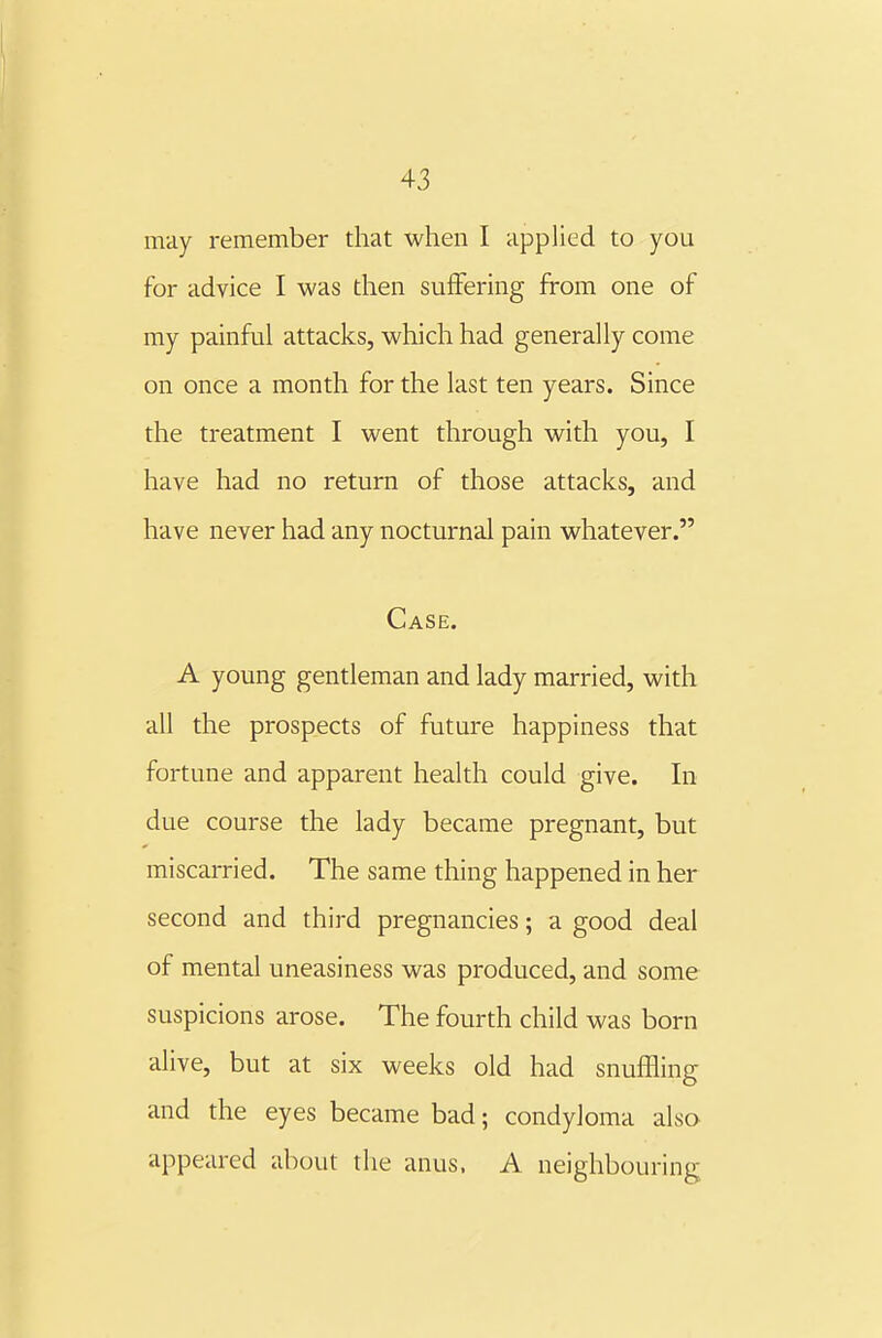 may remember that when I applied to you for advice I was then suffering from one of my painful attacks, which had generally come on once a month for the last ten years. Since the treatment I went through with you, I have had no return of those attacks, and have never had any nocturnal pain whatever. Case. A young gentleman and lady married, with all the prospects of future happiness that fortune and apparent health could give. In due course the lady became pregnant, but miscarried. The same thing happened in her second and third pregnancies; a good deal of mental uneasiness was produced, and some suspicions arose. The fourth child was born alive, but at six weeks old had snuffling and the eyes became bad; condyloma also appeared about the anus. A neighbouring