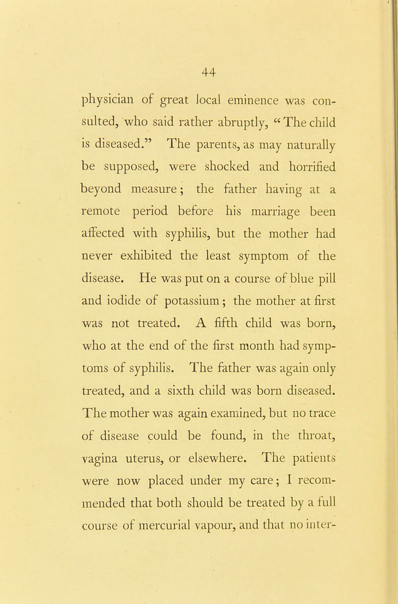 physician of great Jocal eminence was con- sulted, who said rather abruptly,  The child is diseased. The parents, as may naturally be supposed, were shocked and horrified beyond measure; the father having at a remote period before his marriage been aflfected with syphiUs, but the mother had never exhibited the least symptom of the disease. He was put on a course of blue pill and iodide of potassium; the mother at first was not treated. A fifth child was born, who at the end of the first month had symp- toms of syphilis. The father was again only treated, and a sixth child was born diseased. The mother was again examined, but no trace of disease could be found, in the throat, vagina uterus, or elsewhere. The patients were now placed under my care; I recom- mended that both should be treated by a full course of mercurial vapour, and that no inter-