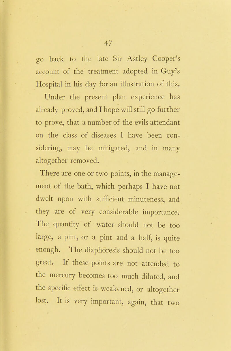 go back to the late Sir Astley Cooper's account of the treatment adopted in Guy's Hospital in his day for an illustration of this. Under the present plan experience has already proved, and I hope will still go further to prove, that a number of the evils attendant on the class of diseases I have been con- sidering, may be mitigated, and in many altogether removed. There are one or two points, in the manage- ment of the bath, which perhaps I have not dwelt upon with sufficient minuteness, and they are of very considerable importance. The quantity of water should not be too large, a pint, or a pint and a half, is quite enough. The diaphoresis should not be too great. If these points are not attended to the mercury becomes too much diluted, and the specific effect is weakened, or altogether lost. It is very important, again, that two