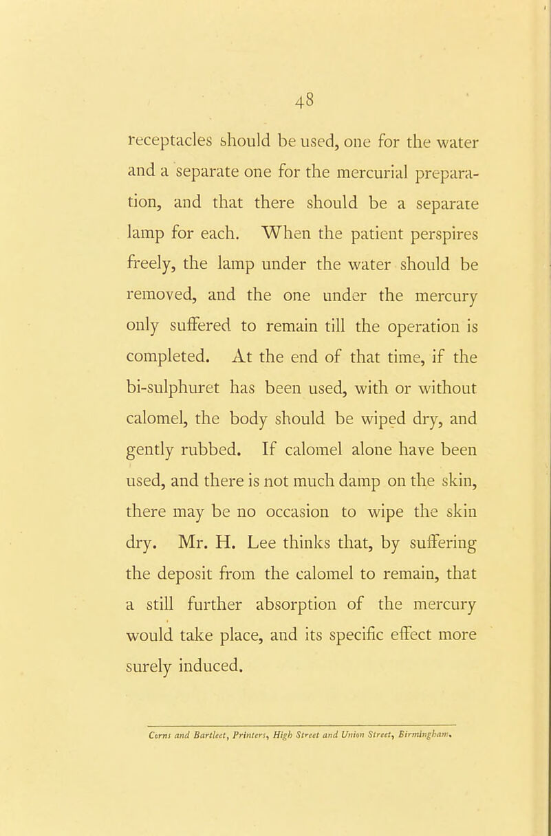 receptacles should be used, one for the water and a separate one for the mercurial prepara- tion, and that there should be a separate lamp for each. When the patient perspires freely, the lamp under the water should be removed, and the one under the mercury only suffered to remain till the operation is completed. At the end of that time, if the bi-sulphuret has been used, with or without calomel, the body should be wiped dry, and gently rubbed. If calomel alone have been used, and there is not much damp on the skin, there may be no occasion to wipe the skin dry. Mr. H. Lee thinks that, by suffering the deposit from the calomel to remain, that a still further absorption of the mercury would take place, and its specific effect more surely induced. Ctirns and Bartlect, Printers, High Slreet and Union Street, Birmlnghaw.