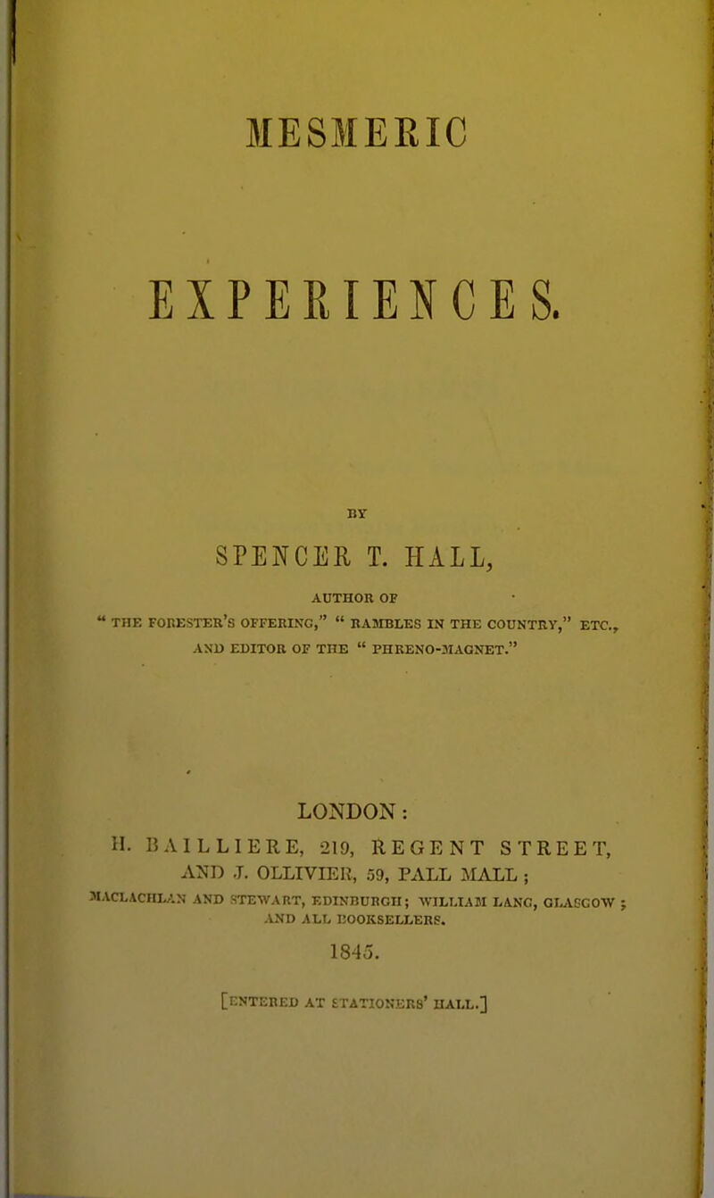 MESMERIC EXPERIENCES. BY SPENCER T. HALL, AUTHOR OF THE forester's OFFERING,  RAMBLES IN THE COUNTRY, ETC., AND EDITOR OF THE  PHRENO-3IAGNET. LONDON: H. BAIL LI ERE, 219, REGENT STREET, AND .T. OLLIVIER, 59, PALL MALL ; ACLACHLAN AND STEWART, EDINBURGH; WILLIAM LANG, GI^VGGOW AND ALL liOOKSELLERS. 1845. [entered at STATIONKRS' HALL.]