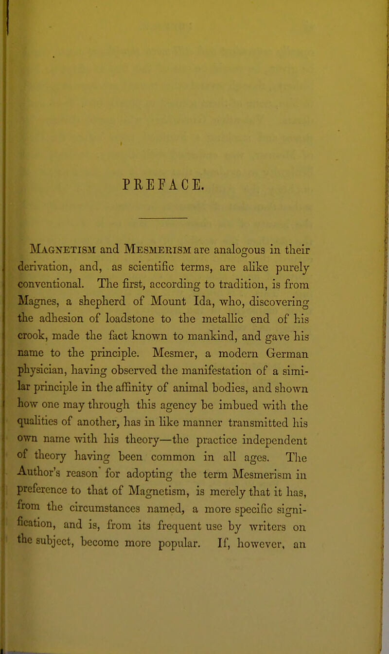 PREFACE. Magnetism and Mesmerism are analogous in tlieir derivation, and, as scientific terms, are alike purely conventional. The first, according to tradition, is from Magnes, a shepherd of Mount Ida, who, discovering the adhesion of loadstone to the metallic end of his crook, made the fact known to mankind, and gave his name to the principle. Mesmer, a modern German physician, having observed the manifestation of a simi- lar principle in tlie aflinity of animal bodies, and shown how one may through this agency be imbued with the quaUties of another, has in like manner transmitted his own name with his theory—the practice independent of theory having been common in all ages. Tlie Author's reason for adopting the term Mesmerism in preference to that of Magnetism, is merely that it has, from the circumstances named, a more specific signi- fication, and is, from its frequent use by writers on the subject, become more popular. If, however, an