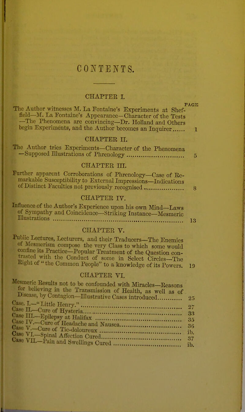 CONTENTS. CHAPTER I. PAGE The Author witnesses M. La Fontaine's Experiments at Shef- field—M. La Fontaine's Appearance—Character of the Tests —The Phenomena are convincing—Dr. Holland and Others begin Experiments, and the Author becomes an Inqiiircr 1 CHAPTEE H. The Author tries Experiments—Character of the Phenomena —Supposed Illustrations of Phrenology 5 CHAPTER in. Further apparent Corroborations of Phrenology—Case of Re- markable Susceptibility to External Impressions—Lidications of Distinct Faculties not previously recognised 8 CHAPTER IV. Influence of the Author's Experience upon his own Mind—Laws of Sympathy and Coincidence—Striking Instance—Mesmeric Illustrations J3 CHAPTER V. Public Lectures, Lecturers, and their Traduccrs—The Enemies ot Mesmensra compose the very Class to which some would confine its Practice—Popular Treatment of the Question con- trasted with the Conduct of some m Select Circles—The itight of  tlie Common People to a knowledge of its Powers. 1 a CHAPTER VI. Mesmeric Results not to be ox)nfounded with Mu-acles—Eeasons tor believing in tlie Transmission of Health, as well as of Uisease, by Contagion—Illustrative Cases introduced 2.1 Case. L—« Little Henry. g*- Cure of Hysteria ' Case III—Epilepsy at Halifax Case H.-Cure of Hysteria o. Case lII.-Epilcpsy at Halifax 3, Case ly.-Cure of Headache and Nausea., Case V.-Cure of Tic-dolourcux fh Case yi.-Spinal Affection Cured ■. l/ase VU.-Pain and SweUings Cured ib