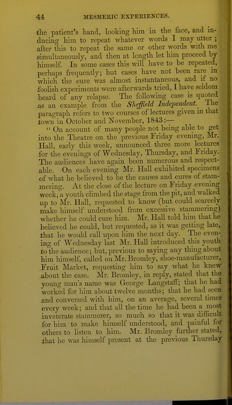 the patient's hand, looking him in the face, and in- ducing him to repeat whatever words I may utter ; after this to repeat the same or other words with me simultaneously, and then at length let him proceed by liimself In some cases this will have to be repeated, perhaps frequently; but cases have not been rare m which the cure was almost instantaneous, and if no fooHsh experiments were afterwards tried, I have seldom heard of any relapse. The following case is quoted as an example from the Sheffield Independent. The paragraph refers to two courses of lectures given in that town in October and November, 1843 :-—  On account of many people not being able to get into the Theatre on the pre\ious Friday evening, Mr. Hall, early this week, announced three more lectures for the evenings of Wednesday, Thursday, and Friday. The audiences have again been numerous and respect- able. On each evening Mr. Hall exhibited specimens of what he believed to be the causes and cures of stam- mering. At the close of the lecture on Friday evening week, a youth chmbed the stage from the pit, and walked up to Mr. Hall, requested to know (but could scarcely make himself understood from excessive stammering) whether he could cure him. Mr. Hall told him that he beheved he could, but requested, as it was getting late, that he would call upon him the next day. Tlie even- ing of Wednesday last Mr. Hall introduced this youth to the audience; but, previous to saying any thmg about him himself, called on Mr. Bromley, shoe-manufacturer, Fruit Market, requesting him to say what he knew ^bout the case. Mr. Bromley, in reply, stated that the young man's name was George Langstaff; that he had worked for him about twelve months ; that he had seen and conversed with him, on an average, several times every week; and that all the time he had been a, most inveterate stammerer, so much so that it was difficult for him to make himself understood, and painful for others to hsten to him. Mr. Bromley further stated, ihat he was liimself present at the previous Thursday