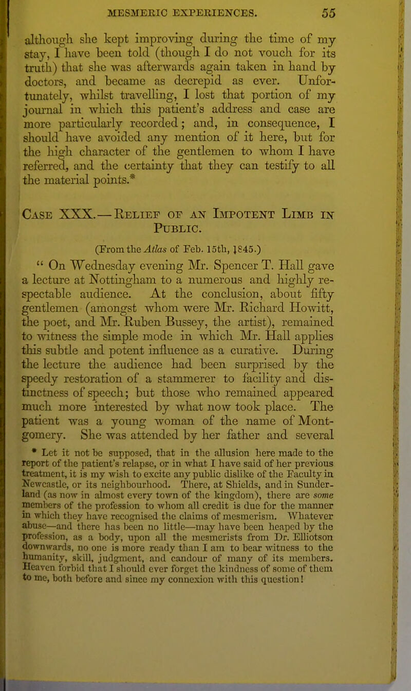 althoxigli slie kept improving dui-ing tlie time of my stay, I have been told (tlioixgh I do not vouch for its truth) that she was afterwards again taken in hand by doctors, and became as decrepid as ever. Unfor- timately, whilst travelling, I lost that portion of my joiunal in which this patient's address and case are more particularly recorded; and, in consequence, I should have avoided any mention of it here, but for the high character of the gentlemen to whom I have referred, and the certainty that they can testify to all the material points.* Case XXX.—Relief of an Impotent Limb in Public. (Fromthe ^i&ts of Feb. 15th, J845.)  On Wednesday evening Mr. Spencer T. Hall gave a lecture at Nottingham to a numerous and higlily re- spectable audience. At the conclusion, about fifty gentlemen (amongst whom were Mr. Richard Howitt, the poet, and Mr. Ruben Bussey, the artist), remained to witness the simple mode in wliich Mr. Hall applies this subtle and potent influence as a curative. During the lecture the audience had been surprised by the speedy restoration of a stammerer to facility and dis- tinctness of speech; but those who remained appeared much more interested by what now took place. The patient was a young woman of the name of Mont- gomery. She was attended by her father and several • Let it not be supposed, that in the allusion here made to the report of the patient's relapse, or in what I have said of her previous treatment, it is my wish to excite any public dislike of the Faculty in Newcastle, or its neighbourhood. There, at Shields, and in Sunder- land (as now in almost every town of the kingdom), there are seme members of the profession to whom all credit is due for the manner in which they have recognised the claims of mesmerism. Whatever abuse—and there has been no little—may have been heaped by the profession, as a body, upon all the mesmerists from Dr. Elliotson downwards, no one is more ready than I am to bear witness to the humanity, skill, judgment, and candour of many of its members. Heaven forbid that I should ever forget the kindness of some of them to me, both before and since my connexion with this question!