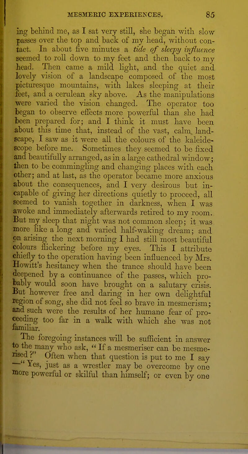ing beliind me, as I sat very still, slie began with slow passes over the top and back of my head, without con- tact. In about five minutes a tide of sleepy irifluence seemed to roU down to my feet and then back to my head. Tlien came a mild light, and the quiet and lovely vision of a landscape composed of the most picturesque mountains, with lakes sleeping at their feet, and a cerulean sky above. As the manipulations were varied the vision changed. The operator too began to observe effects more powerful than she had been prepared for; and I tliink it must have been about this time that, instead of the vast, calm, land- scape, I saw as it were all the colours of the kaleide- scope before me. Sometimes they seemed to be fixed and beautifully arranged, as in a large cathedral window; then to be comminghng and changing places with each other; and at last, as the operator became more anxious about the consequences, and I very desirous but in- capable of giving her directions quietly to proceed, all seemed to vanish together in darkness, when I was awoke and immediately afterwards retired to my room. But my sleep that night was not common sleep; it was more Eke a long and varied half-waking dream; and on arising the next morning I had still most beautiful colours flickering before my eyes. This I attribute chiefly to the operation having been influenced by Mrs. Howitt's hesitancy when the trance should have been deepened by a continuance of the passes, which pro- bably would soon have brought on a salutary crisis. But however free and daring in her own dehghtful legion of song, she did not feel so brave in mesmerism; and such were the results of her humane fear of pro- ceeding too far in a walk with which she was not femiHar. The foregoing instances will be sufficient in answer to the many who ask,  If a mesmeriser can be mesme- rised ? Often when that question is put to me I say  Yes, just as a wrestler may be overcome by one more powerful or skilful than himself; or even by one