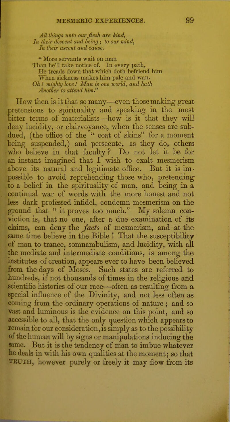 AU things unto our flesh are fund. In their descent and being; to our mind. In their ascent and cause.  More servants wait on man Than he'll take notice of. In every path, He treads down that which doth hefriend him When sickness makes him pale and wan. Oh! mighty love! Man is one world, and hath Another to attend him. How then is it that so many—even those making great pretensions to spirituality and speaking in the most bitter terms of materialists—how is it that they will deny lucidity, or clairvoyance, when the senses are sub- dued, (the office of the  coat of skins for a moment being suspended,) and persecute, as they do, others •who believe in that faculty ? Do not let it be for an instant imagined that I wish to exalt mesmerism above its natural and legitimate office. But it is im - possible to avoid reprehending those who, pretending to a behef in the spirituaHty of man, and being in a continual war of words with the more honest and not less dark professed infidel, condemn mesmerism on the ground that  it proves too much. My solemn con- viction is, that no one, after a due examination of its claims, can deny the facts of mesmerism, and at the same time believe in the Bible ! That the susceptibility of man to trance, somnambulism, and lucidity, with aU the mediate and intermediate conditions, is among the institutes of creation, appears ever to have beenbeheved from the days of Moses. Such states are referred to hundreds, if not thousands of times in the rehgious and scientific histories of our race—often as resulting from a special influence of the Divinity, and not less often as commg from the ordinary operations of nature ; and so vast and luminous is the evidence on this point, and so accessible to all, that the only question which appears to remain for our consideration, is simply as to the possibility of the human will by signs or manipulations inducing the same. But it is the tendency of man to imbue whatever he deals in with his own quaUties at the moment; so that TRUTH, however purely or freely it may flow from its
