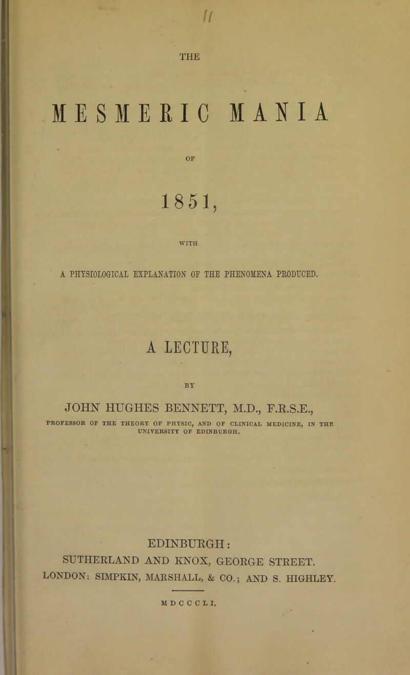 II THE MESMERIC MANIA OF 1851, WITH A PHYSIOLOGICAL EXPLANATION OF THE PHENOMENA PRODUCED. A LECTURE, BT JOHN HUGHES BENNETT, M.D., F.R.S.E., PROFESSOR OF THE THEORY OF PHYSIC, AND OF CLINICAL MEDICINE, IN THE UNIVERSITY OF EDINBURGH. EDINBURGH: SUTHERLAND AND KNOX, GEORGE STREET. LONDON: SIMPKIN, MARSHALL, & CO.; AND S. HIGHLEY. MDCCCU