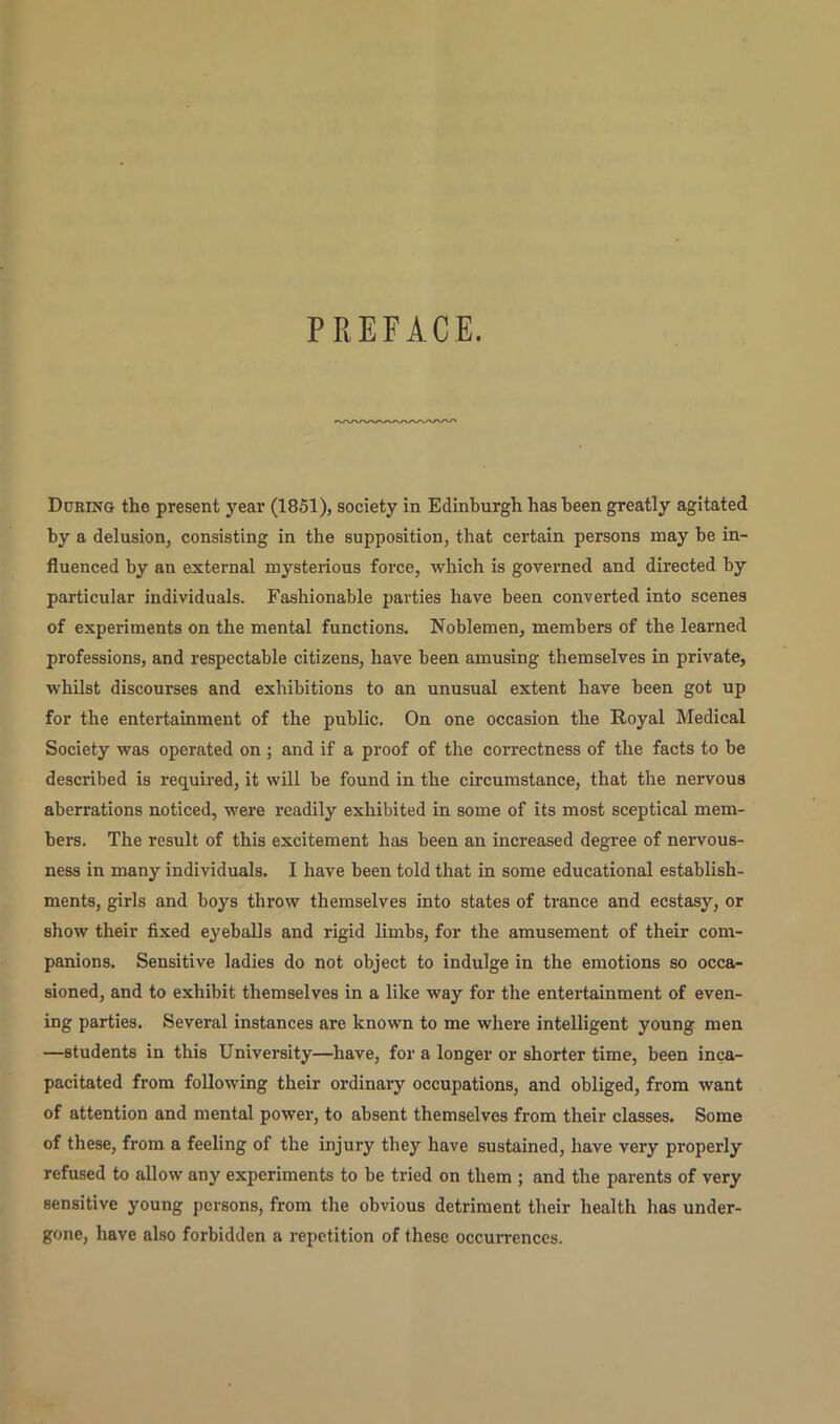 PREFACE. During the present year (1851), society in Edinburgh has been greatly agitated by a delusion, consisting in the supposition, that certain persons may he in- fluenced by an external mysterious force, which is governed and directed by particular individuals. Fashionable parties have been converted into scenes of experiments on the mental functions. Noblemen, members of the learned professions, and respectable citizens, have been amusing themselves in private, whilst discourses and exhibitions to an unusual extent have been got up for the entertainment of the public. On one occasion the Royal Medical Society was operated on ; and if a proof of the correctness of the facts to be described is required, it will be found in the circumstance, that the nervous aberrations noticed, were readily exhibited in some of its most sceptical mem- bers. The result of this excitement has been an increased degree of nervous- ness in many individuals. I have been told that in some educational establish- ments, girls and boys throw themselves into states of trance and ecstasy, or show their fixed eyeballs and rigid limbs, for the amusement of their com- panions. Sensitive ladies do not object to indulge in the emotions so occa- sioned, and to exhibit themselves in a like way for the entertainment of even- ing parties. Several instances are known to me where intelligent young men —students in this University—have, for a longer or shorter time, been inca- pacitated from following their ordinary occupations, and obliged, from want of attention and mental power, to absent themselves from their classes. Some of these, from a feeling of the injury they have sustained, have very properly refused to allow any experiments to be tried on them ; and the parents of very sensitive young persons, from the obvious detriment their health has under- gone, have also forbidden a repetition of these occurrences.