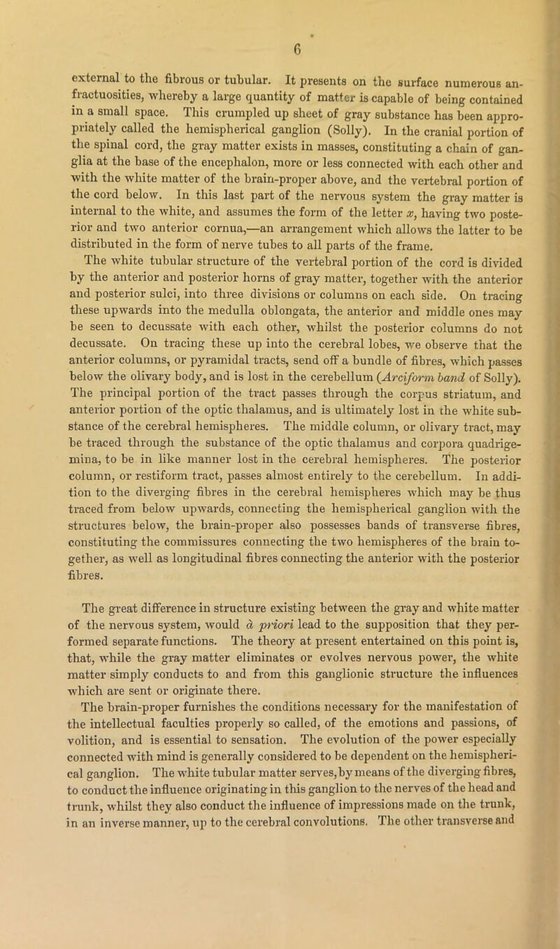external to the fibrous or tubular. It presents on the surface numerous an- fractuosities, whereby a large quantity of matter is capable of being contained in a small space. This crumpled up sheet of gray substance has been appro- priately called the hemispherical ganglion (Solly). In the cranial portion of the spinal cord, the gray matter exists in masses, constituting a chain of gan- glia at the base of the encephalon, more or less connected with each other and with the white matter of the brain-proper above, and the vertebral portion of the cord below. In this last part of the nervous system the gray matter is internal to the white, and assumes the form of the letter x, having two poste- rior and two anterior cornua,—an arrangement which allows the latter to be distributed in the form of nerve tubes to all parts of the frame. The white tubular structure of the vertebral portion of the cord is divided by the anterior and posterior horns of gray matter, together with the anterior and posterior sulci, into three divisions or columns on each side. On tracing these upwards into the medulla oblongata, the anterior and middle ones may be seen to decussate with each other, whilst the posterior columns do not decussate. On tracing these up into the cerebral lobes, we observe that the anterior columns, or pyramidal tracts, send off a bundle of fibres, which passes below the olivary body, and is lost in the cerebellum (Arciform band of Solly). The principal portion of the tract passes through the corpus striatum, and anterior portion of the optic thalamus, and is ultimately lost in the white sub- stance of the cerebral hemispheres. The middle column, or olivary tract, may be traced through the substance of the optic thalamus and corpora quadrige- mina, to be in like manner lost in the cerebral hemispheres. The posterior column, or restiform tract, passes almost entirely to the cerebellum. In addi- tion to the diverging fibres in the cerebral hemispheres which may be thus traced from below upwards, connecting the hemispherical ganglion with the structures below, the brain-proper also possesses bands of transverse fibres, constituting the commissures connecting the two hemispheres of the brain to- gether, as well as longitudinal fibres connecting the anterior with the posterior fibres. The great difference in structure existing between the gray and white matter of the nervous system, would d priori lead to the supposition that they per- formed separate functions. The theory at present entertained on this point is, that, while the gray matter eliminates or evolves nervous power, the white matter simply conducts to and from this ganglionic structure the influences which are sent or originate there. The brain-proper furnishes the conditions necessary for the manifestation of the intellectual faculties properly so called, of the emotions and passions, of volition, and is essential to sensation. The evolution of the power especially connected with mind is generally considered to be dependent on the hemispheri- cal ganglion. The white tubular matter serves, by means of the diverging fibres, to conduct the influence originating in this ganglion to the nerves of the head and trunk, whilst they also conduct the influence of impressions made on the trunk, in an inverse manner, up to the cerebral convolutions. The other transverse and