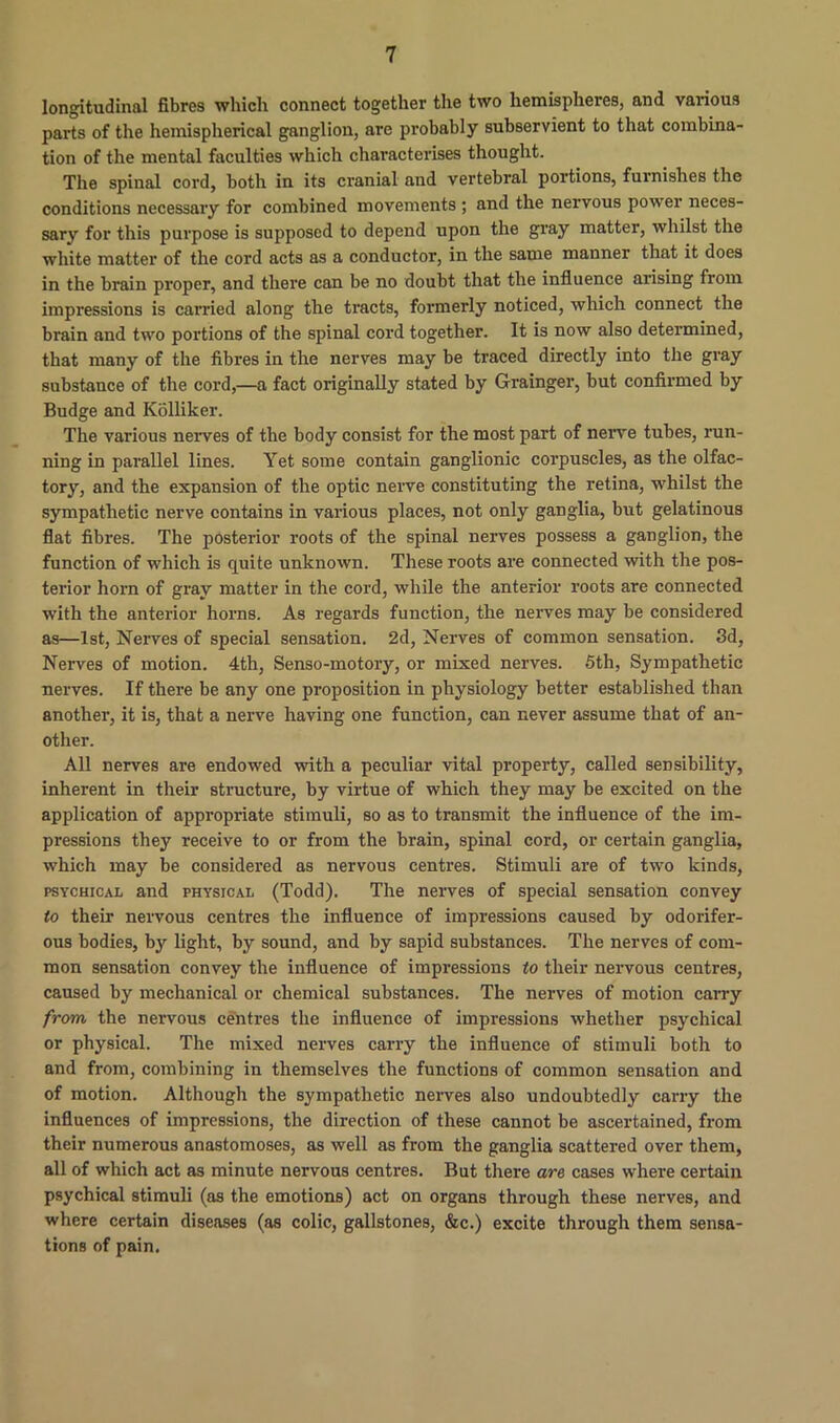 longitudinal fibres which connect together the two hemispheres, and various parts of the hemispherical ganglion, are probably subservient to that combina- tion of the mental faculties which characterises thought. The spinal cord, both in its cranial and vertebral portions, furnishes the conditions necessary for combined movements ; and the nervous power neces- sary for this purpose is supposed to depend upon the gray matter, whilst the white matter of the cord acts as a conductor, in the same manner that it does in the brain proper, and there can be no doubt that the influence arising from impressions is carried along the tracts, formerly noticed, which connect the brain and two portions of the spinal cord together. It is now also determined, that many of the fibres in the nerves may be traced directly into the gray substance of the cord,—a fact originally stated by Grainger, but confirmed by Budge and Kolliker. The various nerves of the body consist for the most part of nerve tubes, run- ning in parallel lines. Yet some contain ganglionic corpuscles, as the olfac- tory, and the expansion of the optic nerve constituting the retina, whilst the sympathetic nerve contains in various places, not only ganglia, but gelatinous flat fibres. The posterior roots of the spinal nerves possess a ganglion, the function of which is quite unknown. These roots are connected with the pos- terior horn of gray matter in the cord, while the anterior roots are connected with the anterior horns. As regards function, the nerves may be considered as—1st, Nerves of special sensation. 2d, Nerves of common sensation. 3d, Nerves of motion. 4th, Senso-motory, or mixed nerves. 5th, Sympathetic nerves. If there be any one proposition in physiology better established than another, it is, that a nerve having one function, can never assume that of an- other. All nerves are endowed with a peculiar vital property, called sensibility, inherent in their structure, by virtue of which they may be excited on the application of appropriate stimuli, so as to transmit the influence of the im- pressions they receive to or from the brain, spinal cord, or certain ganglia, which may be considered as nervous centres. Stimuli are of two kinds, psychical and physical (Todd). The nerves of special sensation convey to their nervous centres the influence of impressions caused by odorifer- ous bodies, by light, by sound, and by sapid substances. The nerves of com- mon sensation convey the influence of impressions to their nervous centres, caused by mechanical or chemical substances. The nerves of motion carry from the nervous centres the influence of impressions whether psychical or physical. The mixed nerves carry the influence of stimuli both to and from, combining in themselves the functions of common sensation and of motion. Although the sympathetic nerves also undoubtedly carry the influences of impressions, the direction of these cannot be ascertained, from their numerous anastomoses, as well as from the ganglia scattered over them, all of which act as minute nervous centres. But there are cases where certain psychical stimuli (as the emotions) act on organs through these nerves, and where certain diseases (as colic, gallstones, &c.) excite through them sensa- tions of pain.