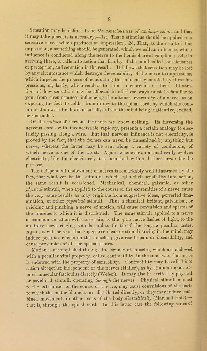 Sensation may be defined to be the consciousness of an impression, and tliat it may take place, it is necessary,—1st, That a stimulus should be applied to a sensitive nerve, which produces an impression ; 2d, That, as the result of this impression, a something should be generated, which we call an influence, which influence is conducted along the nerve to the hemispherical ganglion ; 3d, On arriving there, it calls into action that faculty of the mind called consciousness or perception, and sensation is the result. It follows that sensation may be lost by any circumstance which destroys the sensibility of the nerve to impressions, which impedes the process of conducting the influence generated by these im- pressions, or, lastly, which renders the mind unconscious of them. Illustra- tions of how sensation may be affected in all these ways must be familiar to you, from circumstances influencing the ultimate extremity of a nerve, as on exposing the foot to cold,—from injury to the spinal cord, by which the com- munication with the brain is cut off, or from the mind being inattentive, excited, or suspended. Of the nature of nervous influence we know nothing. Its traversing the nervous cords with inconceivable rapidity, presents a certain analogy to elec- tricity passing along a wire. But that nervous influence is not electricity, is proved by the fact, that the former can never be transmitted by anything but nerve, whereas the latter may be sent along a variety of conductors, of which nerve is one of the worst. Again, whenever an animal really evolves electricity, like the electric eel, it is furnished with a distinct organ for the purpose. The independent endowment of nerves is remarkably well illustrated by the fact, that whatever be the stimulus which calls their sensibility into action, the same result is occasioned. Mechanical, chemical, galvanic, or other physical stimuli, when applied to the course or the extremities of a nerve, cause the very same results as may originate from suggestive ideas, perverted ima- gination, or other psychical stimuli. Thus a chemical irritant, galvanism, or pricking and pinching a nerve of motion, will cause convulsion and spasms of the muscles to which it is distributed. The same stimuli applied to a nerve of common sensation will cause pain, to the optic nerve flashes of light, to the auditory nerve ringing sounds, and to the tip of the tongue peculiar tastes. Again, it will be seen that suggestive ideas, or stimuli arising in the mind, may induce peculiar effects on the muscles ; give rise to pain or insensibility, and cause perversion of all the special senses. Motion is accomplished through the agency of muscles, which are endowed with a peculiar vital property, called contractility, in the same way that nerve is endowed with the property of sensibility. Contractility may be called into action altogether independent of the nerves (Haller), as by stimulating an iso- lated muscular fasciculus directly (Weber). It may also be excited by physical or psychical stimuli, operating through the nerves. Physical stimuli applied to the extremities or the course of a nerve, may cause convulsions of the parts to which the motor filaments are distributed directly, or they may induce com- bined movements in other parts of the body diastaltically (Marshall Hall),— that is, through the spinal cord. In this latter case the following series of