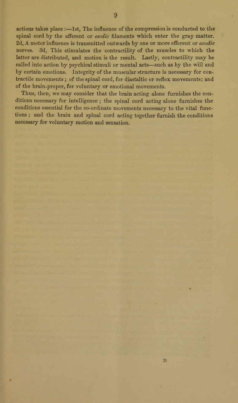 actions takes place :—1st, The influence of the compression is conducted to the spinal cord by the afferent or esodic filaments which enter the gray matter. 2d, A motor influence is transmitted outwards by one or more efferent or exodic nerves. 3d, This stimulates the contractility of the muscles to which the latter are distributed, and motion is the result. Lastly, contractility may be called into action by psychical stimuli or mental acts—such as by the will and by certain emotions. Integrity of the muscular structure is necessary for con- tractile movements; of the spinal cord, for diastaltic or reflex movements; and of the brain-proper, for voluntary or emotional movements. Thus, then, we may consider that the brain acting alone furnishes the con- ditions necessary for intelligence ; the spinal cox'd acting alone furnishes the conditions essential for the co-ordinate movements necessary to the vital func- tions ; and the bi-ain and spinal cord acting together furnish the conditions necessai-y for voluntary motion and sensation.