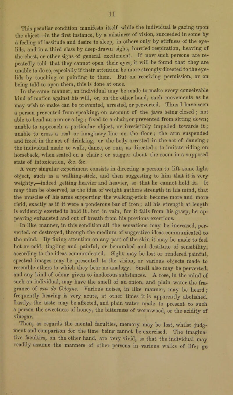 This peculiar condition manifests itself while the individual is gazing upon the object—in the first instance, by a mistiness of vision, succeeded in some by a feeling of lassitude and desire to sleep, in others only by stiffness of the eye- lids, and in a third class by deep-drawn sighs, hurried respiration, heaving of the chest, or other signs of general excitement. If now such persons are re- peatedly told that they cannot open their eyes, it will be found that they are unable to do so, especially if their attention be more strongly directed to the eye- lids by touching or pointing to them. But on receiving permission, or on being told to open them, this is done at once. In the same manner, an individual may be made to make every conceivable kind of motion against his will, or, on the other hand, such movements as he may wish to make can be prevented, arrested, or perverted. Thus I have seen a person prevented from speaking, on account of the jaws being closed ; not able to bend an arm or a leg ; fixed to a chair, or prevented from sitting down; unable to approach a particular object, or irresistibly impelled towards it; unable to cross a real or imaginary line on the floor ; the arm suspended and fixed in the act of drinking, or the body arrested in the act of dancing ; the individual made to walk, dance, or run, as directed ; to imitate riding on horseback, when seated on a chair ; or stagger about the room in a supposed state of intoxication, &c. &c. A very singular experiment consists in directing a person to lift some light object, such as a walking-stick, and then suggesting to him that it is very weighty,—indeed getting heavier and heavier, so that he cannot hold it. It may then be observed, as the idea of weight gathers strength in his mind, that the muscles of his arms supporting the walking-stick become more and more rigid, exactly as if it were a ponderous bar of iron; all his strength at length is evidently exerted to hold it, but in vain, for it falls from his grasp, he ap- pearing exhausted and out of breath from his previous exertions. In like manner, in this condition all the sensations may be increased, per- verted, or destroyed, through the medium of suggestive ideas communicated to the mind. By fixing attention on any part of the skin it may be made to feel hot or cold, tingling and painful, or benumbed and destitute of sensibility, according to the ideas communicated. Sight may be lost or rendered painful, spectral images may be presented to the vision, or various objects made to resemble others to which they bear no analogy. Smell also may be perverted, and any kind of odour given to inodorous substances. A rose, in the mind of such an individual, may have the smell of an onion, and plain water the fra- grance of eait de Cologne. Various noises, in like manner, may be heard ; frequently hearing is very acute, at other times it is apparently abolished. Lastly, the taste may be affected, and plain water made to present to such a person the sweetness of honey, the bitterness of wormwood, or the acidity of vinegar. Then, as regards the mental faculties, memory may be lost, whilst judg- ment and comparison for the time being cannot be exercised. The imagina- tive faculties, on the other hand, arc very vivid, so that the individual may readily assume the manners of other persons in various walks of life; go