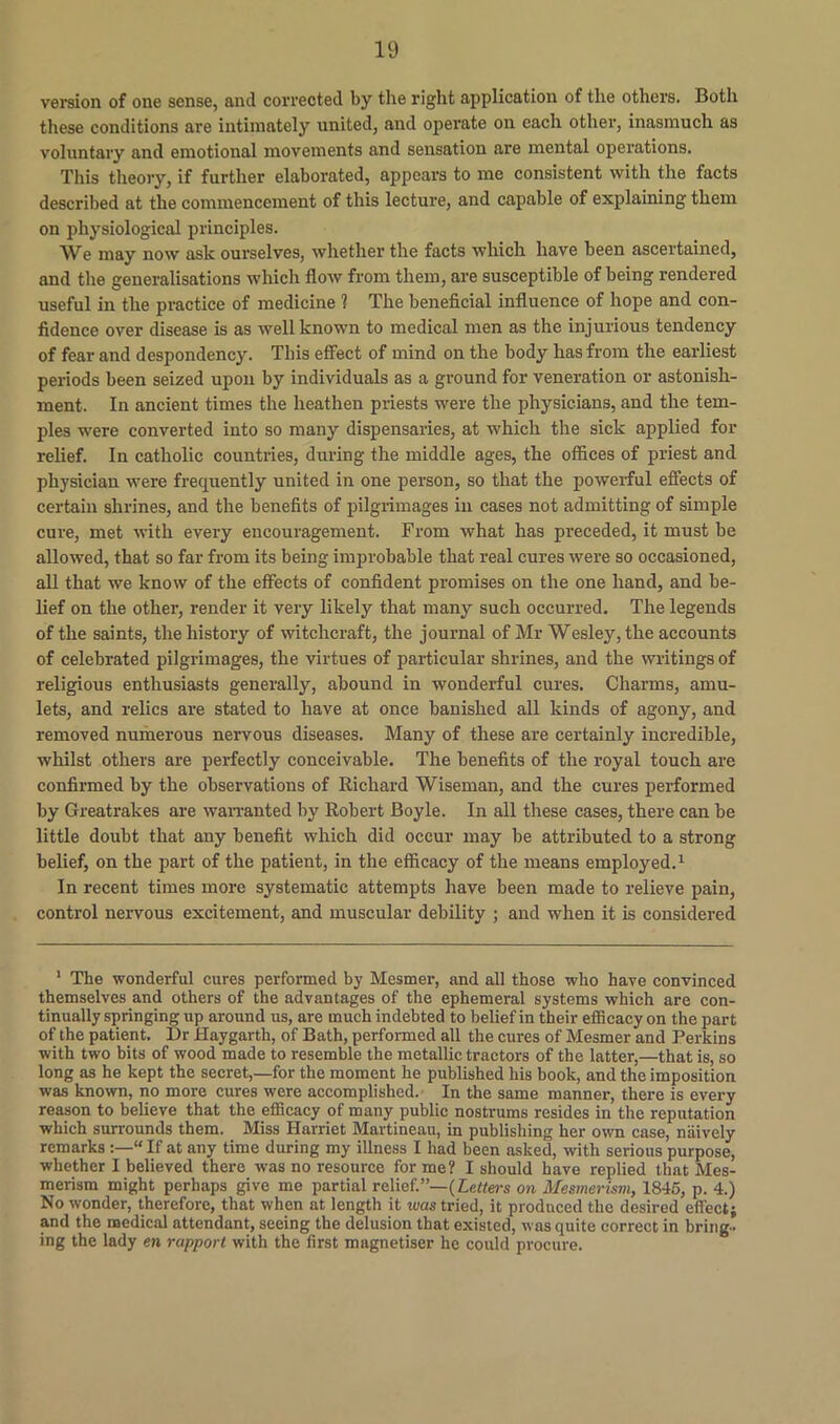 version of one sense, and corrected by the right application of the others. Both these conditions are intimately united, and operate on each other, inasmuch as voluntary and emotional movements and sensation are mental operations. This theory, if further elaborated, appeal’s to me consistent with the facts described at the commencement of this lecture, and capable of explaining them on physiological principles. We may now ask ourselves, whether the facts which have been ascertained, and the generalisations which flow from them, are susceptible of being rendered useful in the practice of medicine 1 The beneficial influence of hope and con- fidence over disease is as well known to medical men as the injurious tendency of fear and despondency. This effect of mind on the body has from the earliest periods been seized upon by individuals as a ground for veneration or astonish- ment. In ancient times the heathen priests were the physicians, and the tem- ples were converted into so many dispensaries, at which the sick applied for relief. In catholic countries, during the middle ages, the offices of priest and physician were frequently united in one person, so that the powerful effects of certain shrines, and the benefits of pilgrimages in cases not admitting of simple cure, met with every encouragement. From what has preceded, it must be allowed, that so far from its being improbable that real cures were so occasioned, all that we know of the effects of confident promises on the one hand, and be- lief on the other, render it very likely that many such occurred. The legends of the saints, the history of witchcraft, the journal of Mr Wesley, the accounts of celebrated pilgrimages, the virtues of particular shrines, and the writings of religious enthusiasts generally, abound in wonderful cures. Charms, amu- lets, and relics are stated to have at once banished all kinds of agony, and removed numerous nervous diseases. Many of these are certainly incredible, whilst others are perfectly conceivable. The benefits of the royal touch are confirmed by the observations of Richard Wiseman, and the cures performed by Greatrakes are warranted by Robert Boyle. In all these cases, there can be little doubt that any benefit which did occur may be attributed to a strong belief, on the part of the patient, in the efficacy of the means employed.1 In recent times more systematic attempts have been made to relieve pain, control nervous excitement, and muscular debility ; and when it is considered 1 The wonderful cures performed by Mesmer, and all those who have convinced themselves and others of the advantages of the ephemeral systems which are con- tinually springing up around us, are much indebted to belief in their efficacy on the part of the patient. Dr Haygarth, of Bath, performed all the cures of Mesmer and Perkins with two bits of wood made to resemble the metallic tractors of the latter,—that is, so long as he kept the secret,—for the moment he published his book, and the imposition was known, no more cures were accomplished. In the same manner, there is every reason to believe that the efficacy of many public nostrums resides in the reputation which surrounds them. Miss Harriet Martineau, in publishing her own case, naively remarks “If at any time during my illness I had been asked, with serious purpose, whether I believed there was no resource for me? I should have replied that Mes- merism might perhaps give me partial relief.”—(letters on Mesmerism, 1845, p. 4.) No wonder, therefore, that when at length it ivas tried, it produced the desired effect; and the medical attendant, seeing the delusion that existed, was quite correct in bring- ing the lady en rapport with the first magnetiser he could procure.