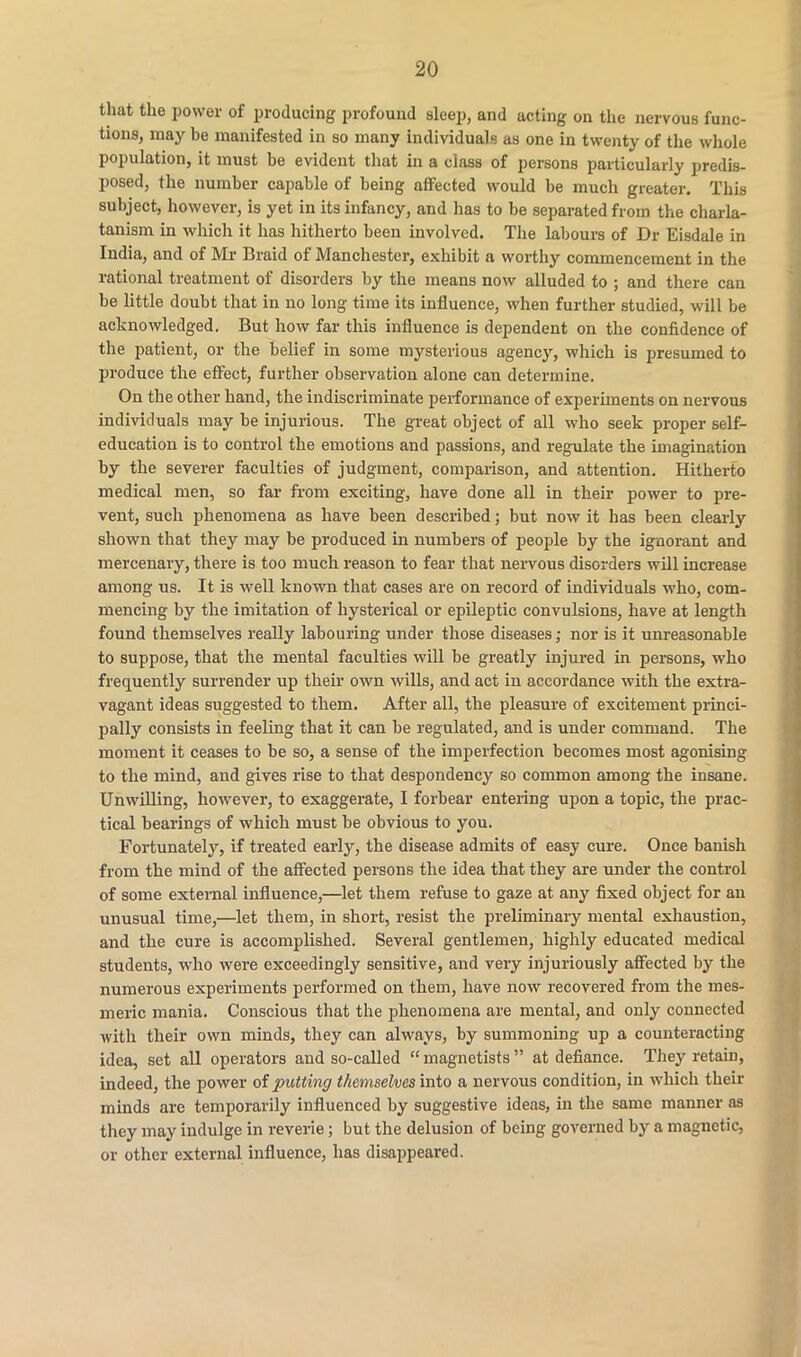 that the power of producing profound sleep, and acting on the nervous func- tions, may be manifested in so many individuals as one in twenty of the whole population, it must be evident that in a class of persons particularly predis- posed, the number capable of being affected would be much greater. This subject, however, is yet in its infancy, and has to be separated from the charla- tanism in which it has hitherto been involved. The labours of Dr Eisdale in India, and of Mr Braid of Manchester, exhibit a worthy commencement in the rational treatment of disorders by the means now alluded to ; and there can be little doubt that in no long time its influence, when further studied, will be acknowledged. But how far this influence is dependent on the confidence of the patient, or the belief in some mysterious agency, which is presumed to produce the effect, further observation alone can determine. On the other hand, the indiscriminate performance of experiments on nervous individuals may be injurious. The great object of all who seek proper self- education is to control the emotions and passions, and regulate the imagination by the severer faculties of judgment, comparison, and attention. Hitherto medical men, so far from exciting, have done all in their power to pre- vent, such phenomena as have been described; but now it has been clearly shown that they may be produced in numbers of people by the ignorant and mercenary, there is too much reason to fear that nervous disorders will increase among us. It is well known that cases are on record of individuals who, com- mencing by the imitation of hysterical or epileptic convulsions, have at length found themselves really labouring under those diseases; nor is it unreasonable to suppose, that the mental faculties will be greatly injured in j>ersons, who frequently surrender up their own wills, and act in accordance with the extra- vagant ideas suggested to them. After all, the pleasure of excitement princi- pally consists in feeling that it can be regulated, and is under command. The moment it ceases to be so, a sense of the imperfection becomes most agonising to the mind, and gives rise to that despondency so common among the insane. Unwilling, however, to exaggerate, I forbear entering upon a topic, the prac- tical bearings of which must be obvious to you. Fortunately, if treated early, the disease admits of easy cure. Once banish from the mind of the affected persons the idea that they are under the control of some external influence,—let them refuse to gaze at any fixed object for an unusual time,—let them, in short, resist the preliminary mental exhaustion, and the cure is accomplished. Several gentlemen, highly educated medical students, who were exceedingly sensitive, and very injuriously affected by the numerous experiments performed on them, have now recovered from the mes- meric mania. Conscious that the phenomena are mental, and only connected with their own minds, they can always, by summoning up a counteracting idea, set all operators and so-called “ magnetists ” at defiance. They retain, indeed, the power of putting themselves into a nervous condition, in which their minds are temporarily influenced by suggestive ideas, in the same manner as they may indulge in reverie; but the delusion of being governed by a magnetic, or other external influence, has disappeared.