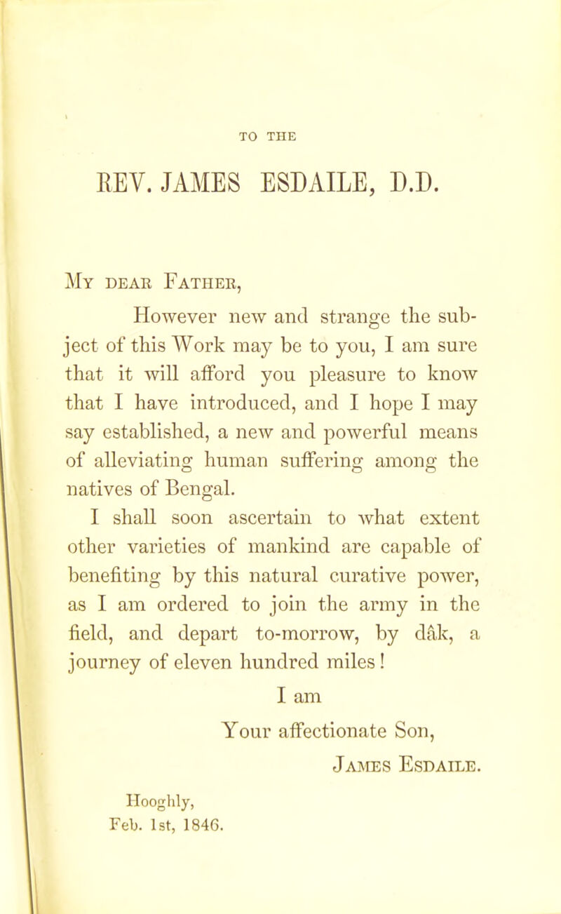 TO THE REV. JAMES ESDAILE, D.D. My dear Fathee, However new and strange the sub- ject of this Work may be to you, I am sure that it will afford you pleasure to know that I have introduced, and I hope I may say established, a new and powerful means of alleviating human suffering among the natives of Bengal. I shall soon ascertain to what extent other varieties of mankind are capable of benefiting by this natural curative power, as I am ordered to join the army in the field, and depart to-morrow, by d4k, a journey of eleven hundred miles! I am Your affectionate Son, James Esdaile. Hooghly, Feb. 1st, 184G.