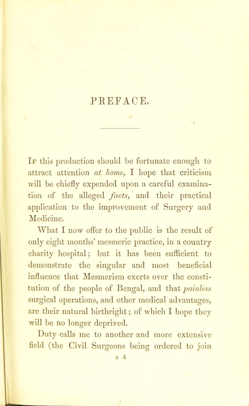 PEEFACE. If this production should be fortunate enough to attract attention at home, I hope that criticism will be chiefly expended upon a careful examina- tion of the alleged facts, and their practical application to the improvement of Surgery and Medicine. What I now offer to the public is the result of only eight months' mesmeric practice, in a country cliarity hospital; but it has been sufficient to demonstrate the singular and most beneficial influence that Mesmerism exerts over the consti- tution of the people of Bengal, and that painless surgical operations, and other medical advantages, are their natural birthright; of which I hope they will be no longer deprived. Duty calls me to another and more extensive field (the Civil Sui'geons being ordered to join A 4