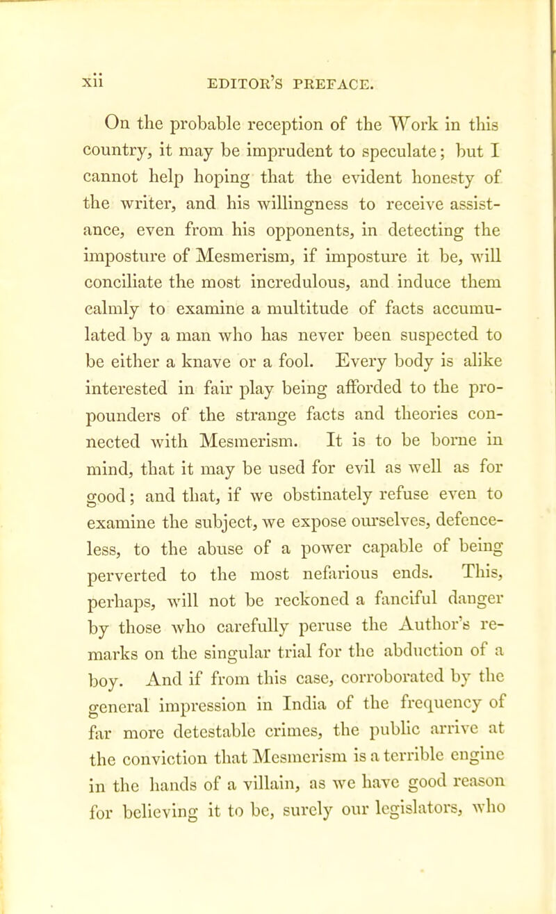 On the probable reception of the Work in this country, it may be imprudent to speculate; but I cannot help hoping that the evident honesty of the writer, and his willingness to receive assist- ance, even from his opponents, in detecting the imposture of Mesmerism, if imposture it be, will conciliate the most incredulous, and Induce them calmly to examine a multitude of facts accumu- lated by a man who has never been suspected to be either a knave or a fool. Every body is alike interested in fair play being alForded to the pro- pounders of the strange facts and theories con- nected with Mesmerism. It is to be borne in mind, that it may be used for evil as well as for good; and that, if we obstinately refuse even to examine the subject, we expose ourselves, defence- less, to the abuse of a power capable of being perverted to the most nefarious ends. This, perhaps, will not be reckoned a fanciful danger by those who carefully peruse the Author's re- marks on the singular trial for the abduction of a boy. And if from this case, corroborated by the general impression in India of the frequency of far more detestable crimes, the pubHc arrive at the conviction that Mesmerism is a terrible engine in the hands of a villain, as we have good reason for believing it to be, surely our legislators, who