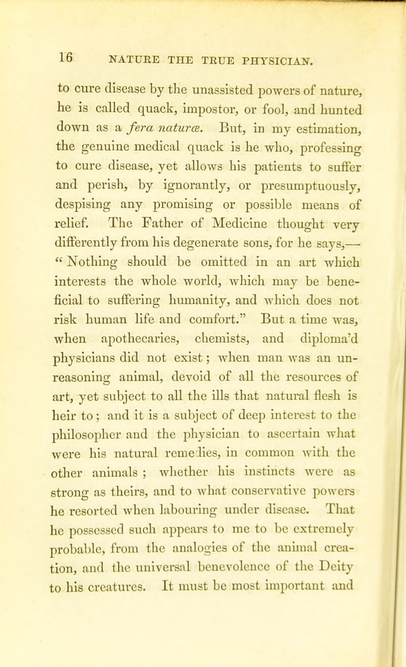 to cure disease by the unassisted powers of nature, he is called quack, impostor, or fool, and hunted down as a fera naturcB. But, in my estimation, the genuine medical quack is he who, professing to cure disease, yet allows his patients to suffer and perish, by ignorantly, or presumptuously, despising any promising or possible means of relief. The Father of Medicine thought very differently from his degenerate sons, for he says,—  Nothing should be omitted in an art which interests the whole world, which may be bene- j&cial to suffering humanity, and which does not risk human life and comfort. But a time was, when apothecaries, chemists, and diploma'd physicians did not exist; when man was an un- reasoning animal, devoid of all the resources of art, yet subject to all the ills that natural flesh is heir to; and it is a subject of deep interest to the philosopher and the physician to ascertain what were his natural remeilies, in common with the other animals ; whether his instincts were as strong as theirs, and to what conservative powers he resorted when labouring under disease. That he possessed such appears to me to be extremely probable, from the analogies of the animal crea- tion, and the universal benevolence of the Deity to his creatui-es. It must be most important and