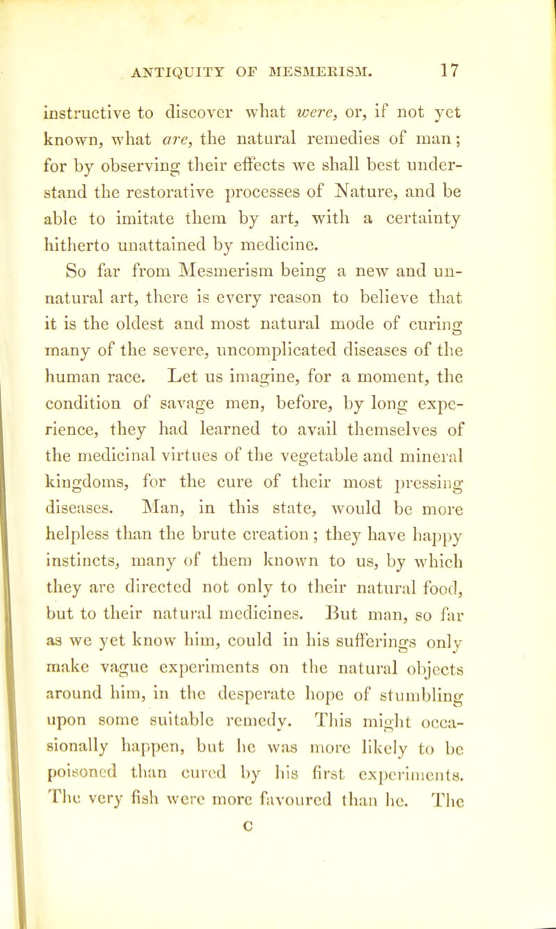 instructive to discover what were, or, if not yet known, what are, the natural remedies of man; for by observing their effects we shall best under- stand the restorative processes of Nature, and be able to imitate them by art, with a certainty hitherto unattained by medicine. So far from Mesmerism being a new and un- natural art, there is every reason to believe that it is the oldest and most natural mode of curincr many of the severe, uncomplicated diseases of the human race. Let us imagine, for a moment, the condition of savage men, before, by long expe- rience, they had learned to avail themselves of the medicinal virtues of the vegetable and mineral kingdoms, for the cure of their most pressing diseases. Man, in this state, would be more helpless than the brute creation; they have happy instincts, many of them known to us, by which they are directed not only to their natural food, but to their natural medicines. But man, so far as we yet know him, could in his sufferings only make vague experiments on the natural objects around him, in the desperate hope of stumbling upon some suitable remedy. Tliis miglit occa- sionally happen, but he was more likely to be poisoned than cured by his first experiments. The very fish were more favoured lhan he. The C