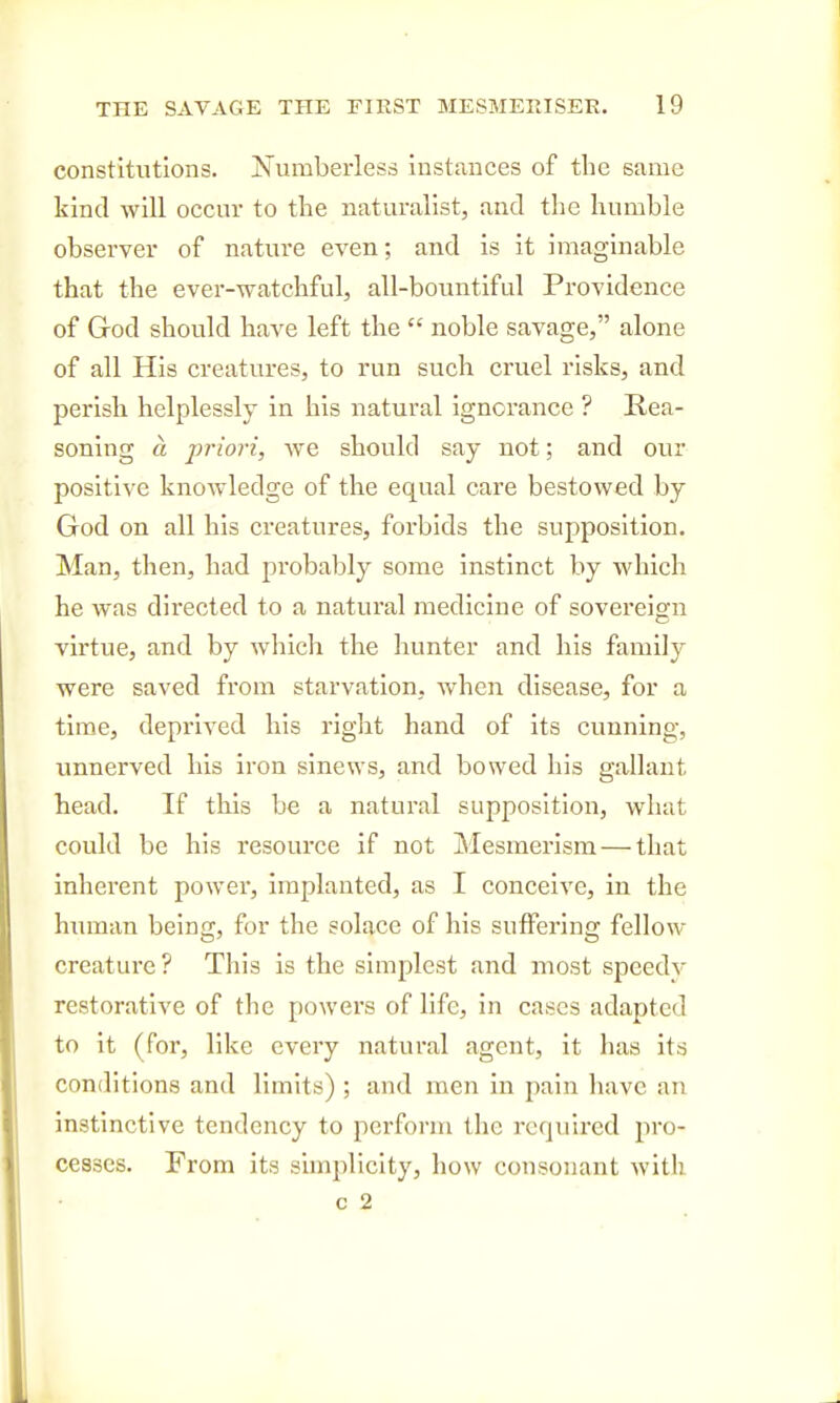 constitutions. Jfumberless instances of the same kind will occur to the naturalist, and the humble observer of nature even; and is it imaginable that the ever-watchful, all-bountiful Providence of God should have left the  noble savage, alone of all His creatures, to run such cruel risks, and perish helplessly in his natural ignorance ? Rea- soning « priori, we should say not; and our positive knowledge of the equal care bestowed by God on all his creatures, forbids the supposition. Man, then, had probably some instinct by which he was directed to a natural medicine of sovereign virtue, and by which the hunter and his family were saved from starvation, when disease, for a time, deprived his right hand of its cunning, unnerved his iron sinews, and bowed his gallant head. If this be a natural supposition, what could be his resource if not Mesmerism — that inherent power, implanted, as I conceive, in the hmnan being, for the solace of his suffering fellow creature? This is the simplest and most speedv restorative of the powers of life, in cases adapted to it (for, like every natural agent, it has its conditions and limits) ; and men in pain have an instinctive tendency to perform the required pro- cesses. From its sunplicity, how consonant with c %