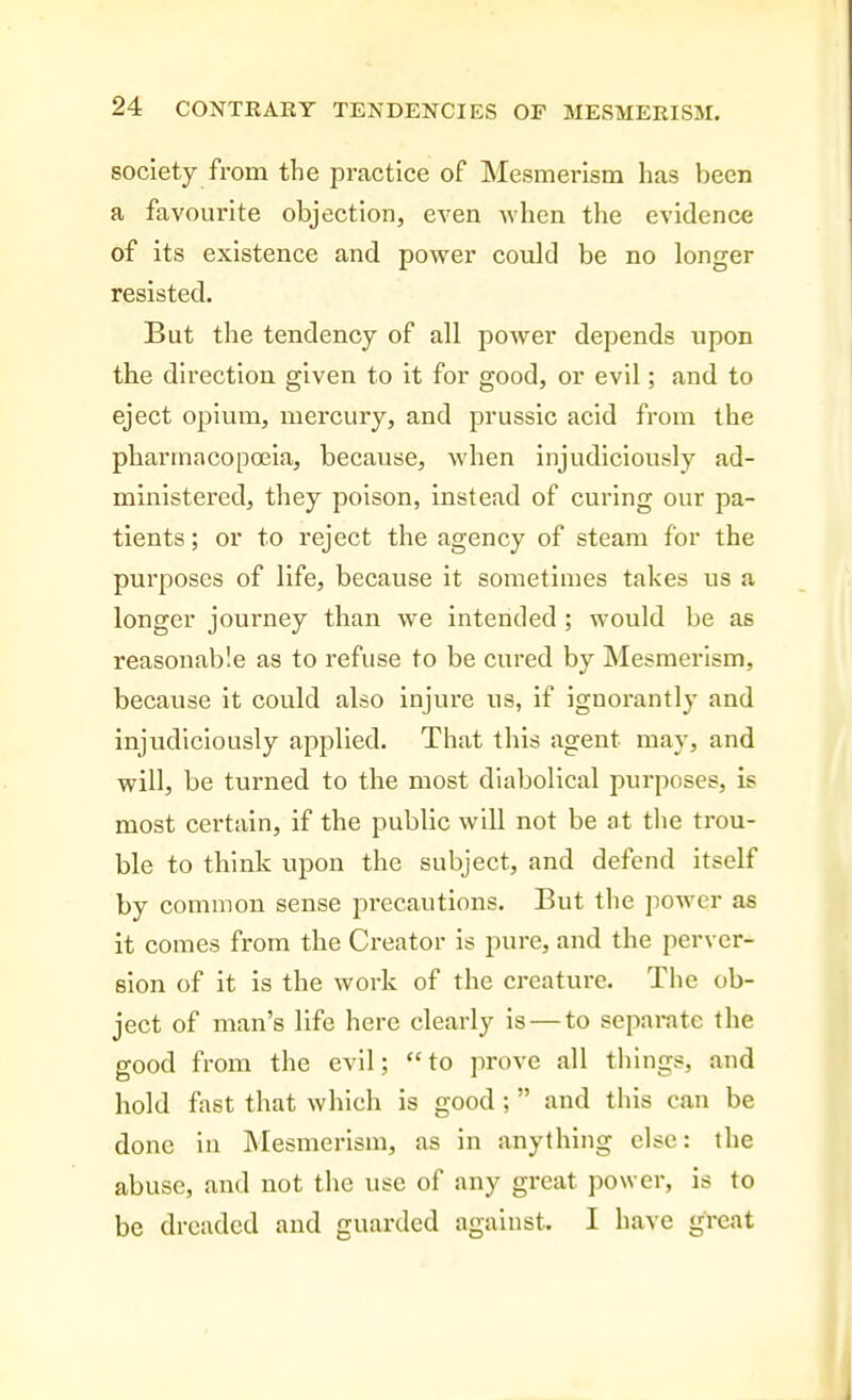 society from the practice of Mesmerism has been a favourite objection, even when the evidence of its existence and power could be no longer resisted. But the tendency of all power depends upon the direction given to it for good, or evil; and to eject opium, mercury, and prussic acid from the pharmacopoeia, because, when injudiciously ad- ministered, they poison, instead of curing our pa- tients ; or to reject the agency of steam for the purposes of life, because it sometimes takes us a longer journey than we intended ; would be as reasonable as to refuse to be cured by Mesmerism, because it could also injure us, if ignorantly and injudiciously applied. That this agent may, and will, be turned to the most diabolical purposes, is most certain, if the public will not be at tlie trou- ble to think upon the subject, and defend itself by common sense pi'ecautions. But the power as it comes from the Creator is pure, and the perver- sion of it is the work of the creature. The ob- ject of man's life here clearly is — to separate the good from the evil; to prove all things, and hold fast that which is good; and this can be done in Mesmerism, as in anything else: the abuse, and not the use of any great power, is to be dreaded and guarded against. I have great