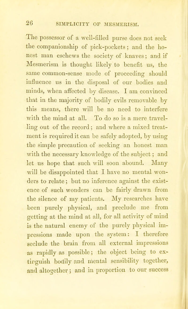 The possessor of a well-filled purse does not seek the companionship of pick-pockets; and the ho- nest man eschews the society of knaves; and if Mesmerism is thought likely to benefit us, the same common-sense mode of proceeding should influence us in the disposal of our bodies and minds, when affected by disease. I am convinced that in the majority of bodily evils removable by tills means, there will be no need to Interfere Avlth the mind at all. To do so is a mei'e travel- ling out of the record; and where a mixed treat- ment is required it can be safely adopted, by using the simple precaution of seeking an honest man with the necessary knowledge of the subject; and let us hope that such will soon abound. Many will be disappointed that I have no mental won- ders to relate; but no inference against the exist- ence of such wonders can be fairly drawn from the silence of my patients. My researches have been purely physical, and preclude me from getting at the mind at all, for all activity of mind is the natural enemy of the purely physical un- presslons made upon the system: I therefore seclude the brain from all external impressions as rapidly as possible; the object being to ex- tinguish bodily and mental sensibiUty together, and altogether ; and in proportion to our success