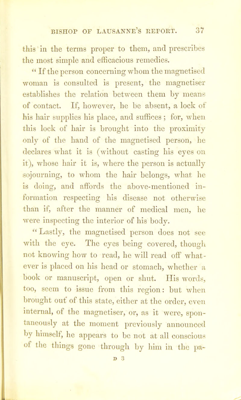 this in the terms proper to them, and prescribes the most simple and efficacious remedies.  If the person concerning whom the magnetised woman is consulted is present, the magnetiser establishes the relation between them by means of contact. If, however, he be absent, a lock of his hair supplies his place, and suffices ; for, when this lock of hair is brought into the proximity only of the hand of the magnetised person, he declares what it is (without casting his eyes on it), whose hair it is, where the person is actually sojourning, to whom the hair belongs, what he is doing, and affoi'ds the above-mentioned in- formation respecting his disease not otherwise than if, after the manner of medical men, he were inspecting the interior of his body.  Lastly, the magnetised person does not see with the eye. The eyes being covered, thougli not knowing how to read, he will read off Avhat- ever is placed on his head or stomach, whether a book or manuscript, open or shut. His words, too, seem to issue from this region: but when brought out* of this state, eitlier at tlie order, even internal, of the magnetiser, or, as it were, spon- taneously at the moment previously announced by himself, he appears to be not at all conscious of the things gone through by him in the pa-