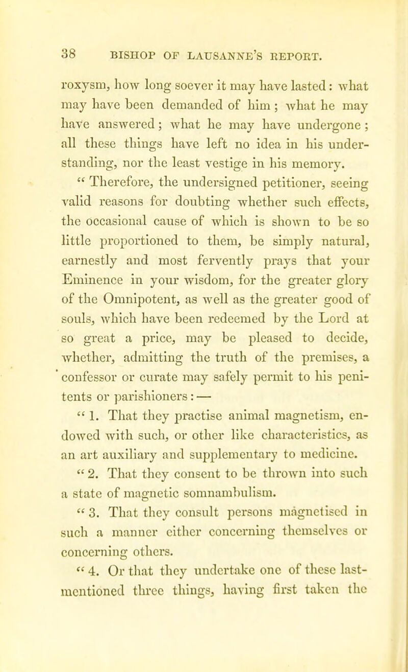 roxysm, how long soever it may have lasted: what may have been demanded of him ; what he may have answered; what he may have undergone ; all these things have left no idea in his under- standing, nor the least vestige in his memory.  Therefore, the undersigned petitioner, seeing valid reasons for doubting whether such eifects, the occasional cause of which is shown to be so little proportioned to them, be simply natural, earnestly and most fervently prays that your Eminence in your wisdom, for the greater glory of the Omnipotent, as well as the greater good of souls, which have been redeemed by the Lord at so great a price, may be pleased to decide, whether, admitting the truth of the premises, a confessor or curate may safely permit to his peni- tents or parishioners: —  1. That they practise animal magnetism, en- dowed with such, or other like characteristics, as an art auxiliary and supplementary to medicine.  2. That they consent to be thrown into such a state of magnetic somnambulism.  3. That they consult persons magnetised in such a manner either concerning themselves or concerning others.  4. Or that they undertake one of these last- mentioned three things, having first taken the