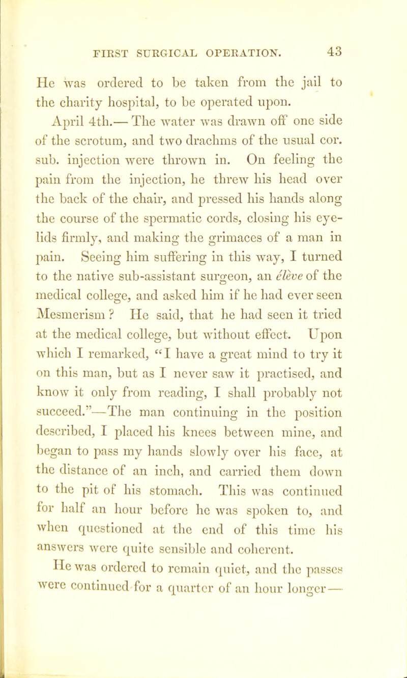 He was ordered to be taken from the jail to the charity hospital, to be operated upon. April 4th.— The water was drawn off one side of the scrotum, and two drachms of the usual cor. sub. injection were thrown in. On feeling the pain from the injection, he threw his head over the back of the chair, and pressed his hands along the course of the spermatic cords, closing his eye- lids firmly, and making the grimaces of a man in pain. Seeing him suffering in this way, I turned to the native sub-assistant surgeon, an eleve of the medical college, and asked him if he had ever seen Mesmerism ? He said, that he had seen it tried at the medical college, but without effect. UjDon which I remarked, I have a great mind to try it on this man, but as I never saw it practised, and know it only from reading, I shall probably not succeed.—The man continuing in the position described, I placed his knees between mine, and began to pass my hands slowly over his face, at the distance of an inch, and carried them down to the pit of his stomach. This was continued for half an hour before he was spoken to, and when questioned at the end of this time his answers were quite sensible and coherent. He was ordered to remain quiet, and the passes were continued for a quarter of an hour longer —