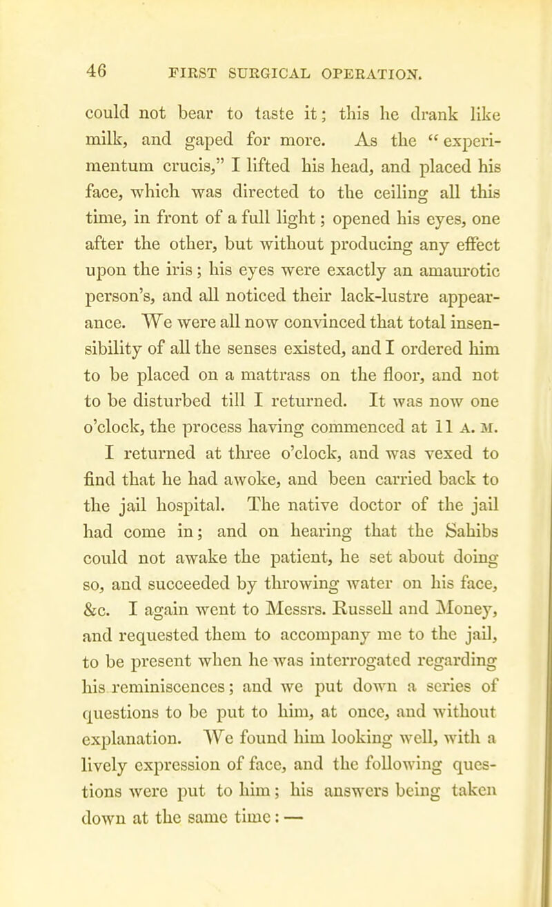 could not bear to taste it; this he drank like milk, and gaped for more. As the  experi- mentum crucisj I lifted his head, and placed his face, which was directed to the ceilino: all this time, in front of a fiill light; opened his eyes, one after the other, but without producing any effect upon the iris; his eyes were exactly an amam'otic person's, and all noticed their lack-lustre appear- ance. We were all now convinced that total insen- sibility of all the senses existed, and I ordered him to be placed on a mattrass on the floor, and not to be disturbed till I returned. It was now one o'clock, the process having commenced at 11a. m. I returned at tlu-ee o'clock, and was vexed to find that he had awoke, and been carried back to the jail hospital. The native doctor of the jail had come in; and on hearing that the Sahibs could not awake the patient, he set about doing so, and succeeded by throwing Avater on his face, &c. I again went to Messrs. Russell and Money, and requested them to accomjDany me to the jail, to be present when he was interrogated regarding his reminiscences; and we put down a scries of questions to be put to him, at once, and without explanation. We found him looking well, with a lively expression of face, and the following ques- tions were put to him; his answers being taken down at the same time: —