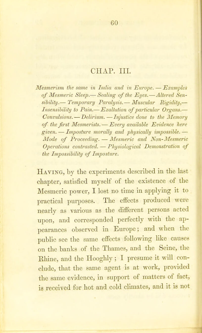 CHAP. III. Mesmerism the same in India and in Europe. — Examples of Mesmeric Sleep.— Sealing of the Eyes.—Altered Sen- sibility.— Temporary Paralysis.— Muscular Rigidity,— Insensibility to Pain.—Exaltation of particular Organs.— Convulsions. — Delirium. — Injustice done to the Memory of the first Mesmerists. — Every available Evidence here given. — Imposticre morally and physically impossible. — Mode of Proceeding. — Mesmeric and Non-Mesmeric Operations contrasted. — Physiological Demonstration of the Impossibility of Imposture. Having, by the experiments described in tlie last chapter, satisfied myself of the existence of the Mesmeric power, I lost no time in applying it to practical purposes. The effects produced were nearly as various as the different persons acted upon, and corresponded perfectly with the ap- pearances observed in Europe; and when the public see the same effects following hke causes on the banks of the Thames, and the Seine, the Eliine, and the Hooghly ; I presume it will con- clude, that the same agent is at work, provided the same evidence, in support of matters of fact, is received for hot and cold clunates, and it is not