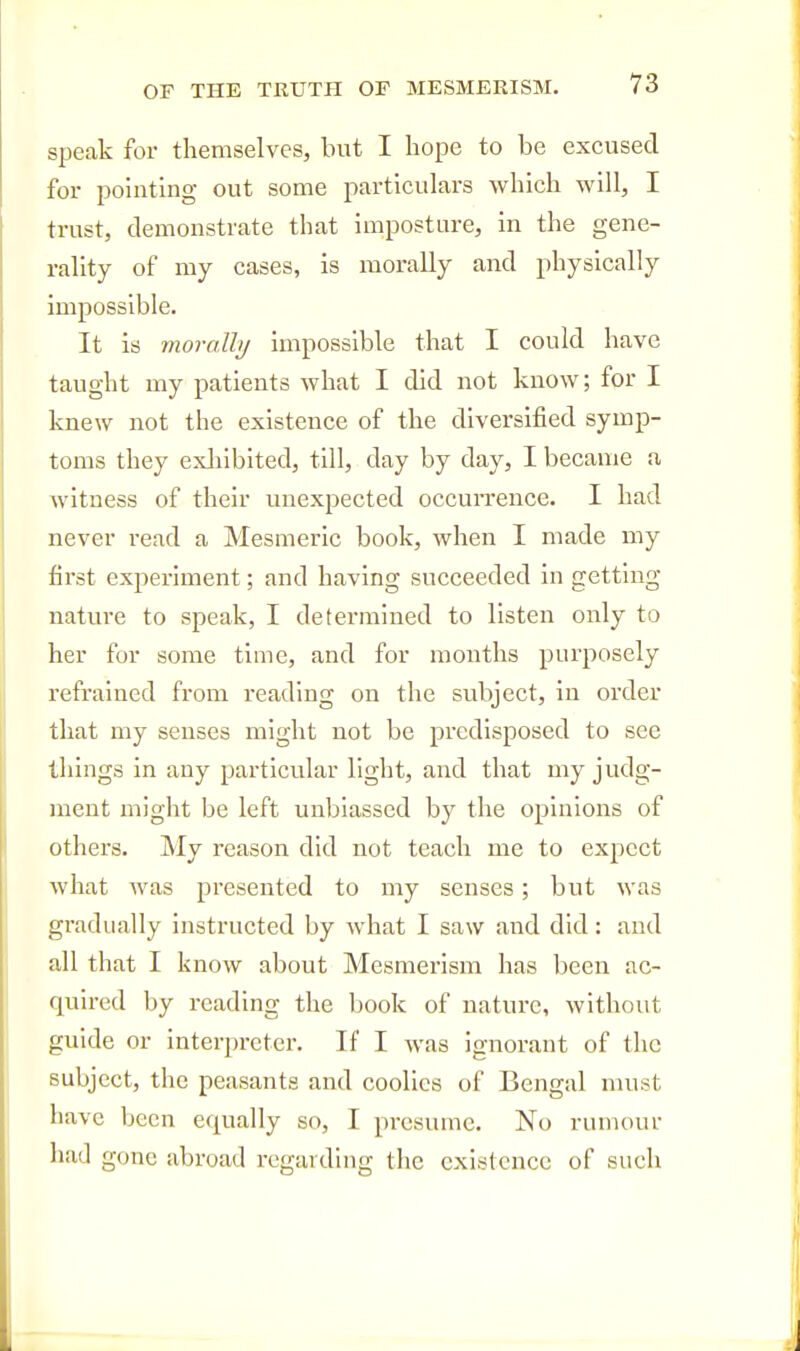 speak for themselves, but I hope to be excused for pointing out some particulars which will, I trust, demonstrate that imposture, in the gene- rality of my cases, is morally and physically impossible. It is vioralhj impossible that I could have taught my patients what I did not know; for I knew not the existence of the diversified symp- toms they exliibited, till, day by day, I became a witness of their unexpected occurrence. I had never read a Mesmeric book, when I made my first experiment; and having succeeded in getting nature to speak, I determined to listen only to her for some time, and for months purposely refrained from reading on the subject, in order that my senses might not be predisposed to see things in any particular light, and that my judg- ment might be left unbiassed by the opinions of others. My reason did not teach me to expect what was presented to my senses; but was gradually instructed by what I saw and did: and all that I know about Mesmerism has been ac- quired by reading the book of nature, without guide or interpreter. If I was ignorant of the subject, the peasants and coolies of Bengal must have been equally so, I pi'esume. No rumour had gone abroad regarding the existence of such