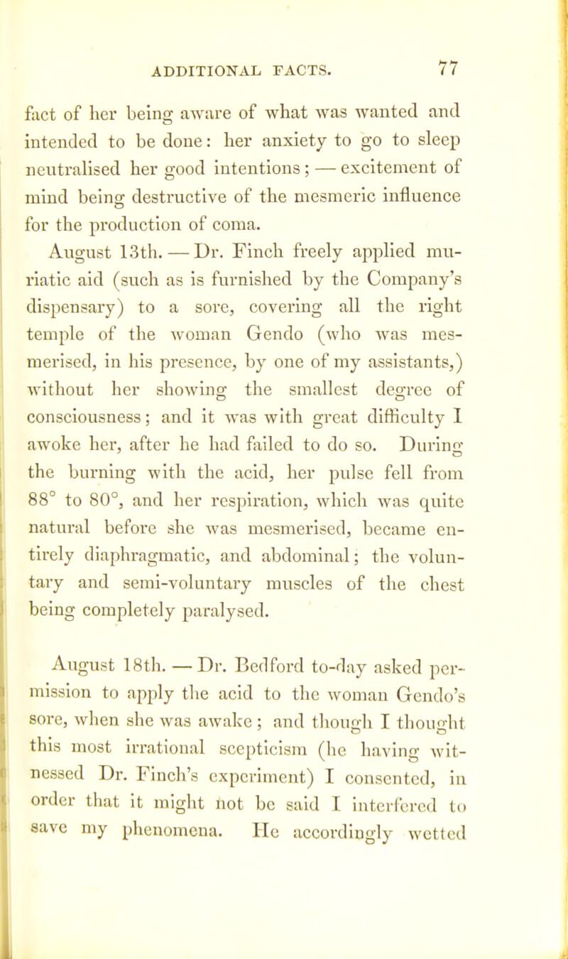 fiict of her being aware of what was wanted and hitended to be done: her anxiety to go to sleejj neutralised her good intentions ; — excitement of mind belnec destructive of the mesmeric influence for the production of coma. August 13th. — Dr. Finch freely applied mu- riatic aid (such as is furnished by the Company's dispensary) to a sore, covering all the right temple of the woman Gendo (who was mes- merised, in his presence, by one of my assistants,) without her showing the smallest degree of consciousness; and it was with great difficulty I awoke her, after he had failed to do so. During the burning with the acid, her pulse fell from 88° to 80°, and her respiration, which was quite natui'al before she was mesmerised, became en- tirely diaphragmatic, and abdominal; the volun- tary and semi-voluntary muscles of the chest being completely paralysed. August 18th. —Dr. Bedford to-day asked per- mission to apply the acid to the woman Gendo's sore, when she was awake ; and though I thought this most irrational scepticism (he having wit- nessed Dr. Finch's experiment) I consented, in order that it might not be said I interfered to save my phenomena. He accordingly wetted