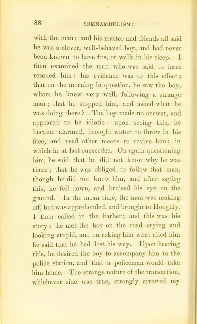 with the man; and his master and friends all said he was a clever, well-behaved boy, and had never been known to have fits, or walk in his sleep. I then examined the man who was said to have rescued him: his evidence was to this effect; that on the morning in question, he saw the boy, whom he knew very well, following a strange man; that he stopped him, and asked what he was doing there ? The boy made no answer, and appeared to be idiotic: upon seeing this, he became alarmed, brought water to throw in his face, and used other means to revive him; in which he at last succeeded. On again questioning him, he said that he did not know why he was there; that he was obliged to follow that man, though he did not know him, and after saying this, he fell down, and bruised his eye on the ground. In the mean time, the man was making off, but was apprehended, and brought to Hooghly. I then called in the barber; and this was his story : he met the boy on the road crying and looking stupid, and on asking him what ailed him he said that he had lost his way. Upon hearing this, he desired the boy to accompany him to the police station, and that a policeman would take him home. The strange nature of the transaction, whichever side was true, strongly aiTCsted my