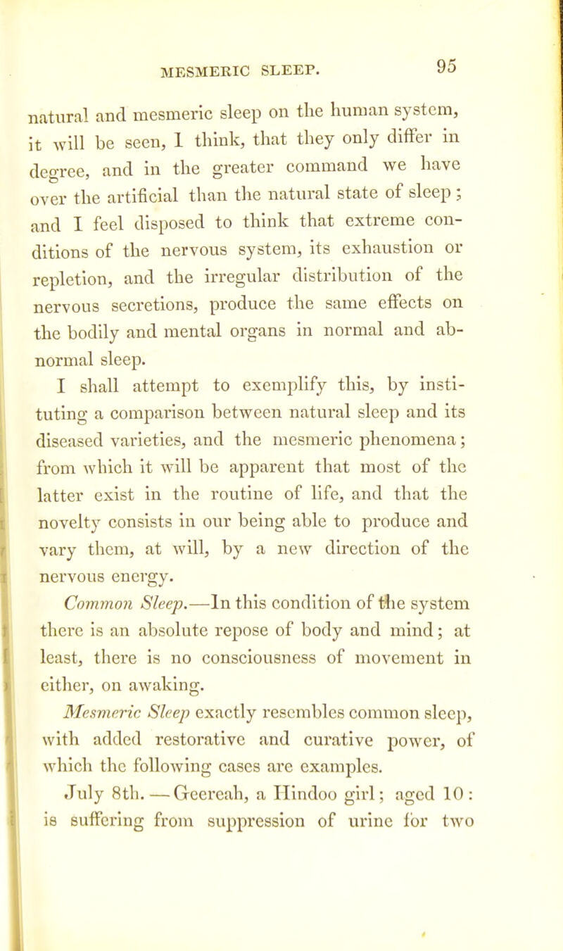 MESMERIC SLEEP. natural and mesmeric sleep on tlie human system, it will be seen, 1 think, that they only differ in degree, and in the greater command we have over the artificial than tlie natural state of sleep ; and I feel disposed to think that extreme con- ditions of the nervous system, its exhaustion or repletion, and the irregular distribution of the nervous secretions, produce the same effects on the bodily and mental organs in normal and ab- normal sleep. I shall attempt to exemplify this, by insti- tuting a comparison between natural sleep and its diseased varieties, and the mesmeric phenomena; from which it will be apparent that most of the latter exist in the routine of life, and that the novelty consists in our being able to produce and vary them, at will, by a new direction of the nervous energy. Common Sleep.—In this condition of tiie system there is an absolute repose of body and mind; at least, there is no consciousness of movement in either, on awaking. Mesmeric Sleep exactly resembles common sleep, with added restorative and curative power, of which the following cases are examples. July 8th.—Geereah, a Hindoo girl; aged 10: is suffering from suppression of urine for two