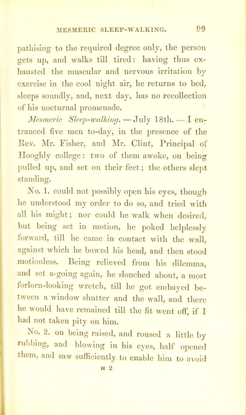 pathising to the required degree only, the person gets up, and walks till tired: having thus ex- hausted the muscular and nervous irritation by- exercise in the cool night air, he returns to bed, sleeps soundly, and, next day, has no recollection of his nocturnal promenade. '■ Mesmeric Sleep-walking.—July 18th. — I en^ tranced five men to-day, in the presence of the Rev. Mr. Fisher, and Mr. Clint, Principal of Hooghly college: two of them awoke, on being pulled up, and set on their feet; the others slept standing. No. 1. could not possibly open his eyes, though he understood my order to do so, and tried with all his might; nor could he walk when desired, but being set in motion, he poked helplessly forward, till he came in contact with the wall, against which he bowed his head, and then stood motionless. Being relieved from his dilemma, and set a-going again, he slouched about, a most forlorn-looking wretch, till he got embayed be- tween a window shutter and the wall, and there he would have remained till the fit went off, if I had not taken pity on him. No. 2. on being raised, and roused a little by rubbing, and blowing in his eyes, half opened them, and saw sufficiently to enable him to avoid a 2